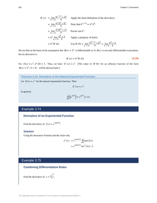 B′(x) = lim
h → 0
bx + h
− bx
h
Apply the limit definition of the derivative.
= lim
h → 0
bx
bh
− bx
h
Note that bx + h
= bx
bh
.
= lim
h → 0
bx
(bh
− 1)
h
Factor out bx
.
= bx
lim
h → 0
bh
− 1
h
Apply a property of limits.
= bx
B′(0) Use B′(0) = lim
h → 0
b0 + h
− b0
h
= lim
h → 0
bh
− 1
h
.
We see that on the basis of the assumption that B(x) = bx
is differentiable at 0, B(x) is not only differentiable everywhere,
but its derivative is
(3.29)
B′(x) = bx
B′(0).
For E(x) = ex
, E′(0) = 1. Thus, we have E′(x) = ex
. (The value of B′(0) for an arbitrary function of the form
B(x) = bx
, b > 0, will be derived later.)
Theorem 3.14: Derivative of the Natural Exponential Function
Let E(x) = ex
be the natural exponential function. Then
E′(x) = ex
.
In general,
d
dx
⎛
⎝e
g(x)⎞
⎠ = e
g(x)
g′(x).
Example 3.74
Derivative of an Exponential Function
Find the derivative of f(x) = e
tan(2x)
.
Solution
Using the derivative formula and the chain rule,
f′(x) = e
tan(2x) d
dx
⎛
⎝tan(2x)⎞
⎠
= e
tan(2x)
sec2
(2x) · 2.
Example 3.75
Combining Differentiation Rules
Find the derivative of y = ex2
x .
326 Chapter 3 | Derivatives
This OpenStax book is available for free at http://cnx.org/content/col11964/1.2
 