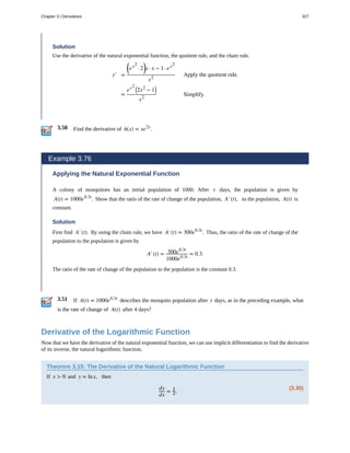 3.50
3.51
Solution
Use the derivative of the natural exponential function, the quotient rule, and the chain rule.
y′ =
⎛
⎝ex2
· 2
⎞
⎠x · x − 1 · ex2
x2
Apply the quotient rule.
=
ex2 ⎛
⎝2x2
− 1⎞
⎠
x2
Simplify.
Find the derivative of h(x) = xe2x
.
Example 3.76
Applying the Natural Exponential Function
A colony of mosquitoes has an initial population of 1000. After t days, the population is given by
A(t) = 1000e0.3t
. Show that the ratio of the rate of change of the population, A′(t), to the population, A(t) is
constant.
Solution
First find A′(t). By using the chain rule, we have A′(t) = 300e0.3t
. Thus, the ratio of the rate of change of the
population to the population is given by
A′(t) = 300e0.3t
1000e0.3t
= 0.3.
The ratio of the rate of change of the population to the population is the constant 0.3.
If A(t) = 1000e0.3t
describes the mosquito population after t days, as in the preceding example, what
is the rate of change of A(t) after 4 days?
Derivative of the Logarithmic Function
Now that we have the derivative of the natural exponential function, we can use implicit differentiation to find the derivative
of its inverse, the natural logarithmic function.
Theorem 3.15: The Derivative of the Natural Logarithmic Function
If x > 0 and y = lnx, then
(3.30)
dy
dx
= 1
x.
Chapter 3 | Derivatives 327
 