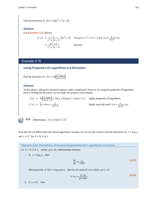 3.52
Find the derivative of f(x) = ln⎛
⎝x3
+ 3x − 4⎞
⎠.
Solution
Use Equation 3.31 directly.
f′(x) = 1
x3
+ 3x − 4
· ⎛
⎝3x2
+ 3⎞
⎠ Use g(x) = x3
+ 3x − 4 in h′(x) = 1
g(x)
g′(x).
= 3x2
+ 3
x3
+ 3x − 4
Rewrite.
Example 3.78
Using Properties of Logarithms in a Derivative
Find the derivative of f(x) = ln
⎛
⎝
x2
sinx
2x + 1
⎞
⎠.
Solution
At first glance, taking this derivative appears rather complicated. However, by using the properties of logarithms
prior to finding the derivative, we can make the problem much simpler.
f(x) = ln
⎛
⎝
x2
sinx
2x + 1
⎞
⎠ = 2lnx + ln(sinx) − ln(2x + 1) Apply properties of logarithms.
f′(x) = 2
x + cotx − 2
2x + 1
Apply sum rule and h′(x) = 1
g(x)
g′(x).
Differentiate: f(x) = ln(3x + 2)5
.
Now that we can differentiate the natural logarithmic function, we can use this result to find the derivatives of y = logb x
and y = bx
for b > 0, b ≠ 1.
Theorem 3.16: Derivatives of General Exponential and Logarithmic Functions
Let b > 0, b ≠ 1, and let g(x) be a differentiable function.
i. If, y = logb x, then
(3.32)
dy
dx
= 1
xlnb
.
More generally, if h(x) = logb
⎛
⎝g(x)⎞
⎠, then for all values of x for which g(x) > 0,
(3.33)
h′(x) =
g′(x)
g(x)lnb
.
ii. If y = bx
, then
Chapter 3 | Derivatives 329
 