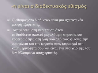  Ο εθισμός στο διαδίκτυο είναι μια σχετικά νέα
μορφή εξάρτησης.
 Αναφέρεται στη περίπτωση όπου
το διαδίκτυο αποκτά μεγαλύτερη σημασία και
προτεραιότητα στη ζωή σου από τους φίλους, την
οικογένεια και την εργασία σου, κυριαρχεί στη
καθημερινότητα σου και είναι ένα στοιχείο της που
δεν θέλουμε να αποχωριστείς.
 