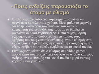  Ο εθισμός στο διαδίκτυο παρατηρείται ολοένα και
συχνότερα τα τελευταία χρόνια. Είναι μάλιστα γεγονός
ότι το ηλικιακό όριο των παιδιών που κάνουν
κατάχρηση της ενασχόλησής τους με το διαδίκτυο
μικραίνει όλο και περισσότερο. Η πιο συχνή μορφή
εξάρτησης από το διαδίκτυο για τα παιδιά, τους
εφήβους και τους νεαρούς ενήλικες είναι ο εθισμός στα
video games. Αρκετά συχνή είναι και η ενασχόληση των
νέων, εφήβων και νεαρών ενηλίκων με τα social media.
 Είναι αξιοσημείωτο ότι ο εθισμός στα video games
αφορά κατά συντριπτική πλειοψηφία τα αγόρια και τους
άνδρες, ενώ ο εθισμός στα social media αφορά κυρίως
κορίτσια και γυναίκες.
 