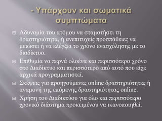  Αδυναμία του ατόμου να σταματήσει τη
δραστηριότητα, ή ανεπιτυχείς προσπάθειες να
μειώσει ή να ελέγξει το χρόνο ενασχόλησης με το
διαδίκτυο.
 Επιθυμία να περνά ολοένα και περισσότερο χρόνο
στο Διαδίκτυο και περισσότερο από αυτό που είχε
αρχικά προγραμματιστεί.
 Σκέψεις για προηγούμενες online δραστηριότητες ή
αναμονή της επόμενης δραστηριότητας online.
 Χρήση του Διαδικτύου για όλο και περισσότερο
χρονικό διάστημα προκειμένου να ικανοποιηθεί.
 
