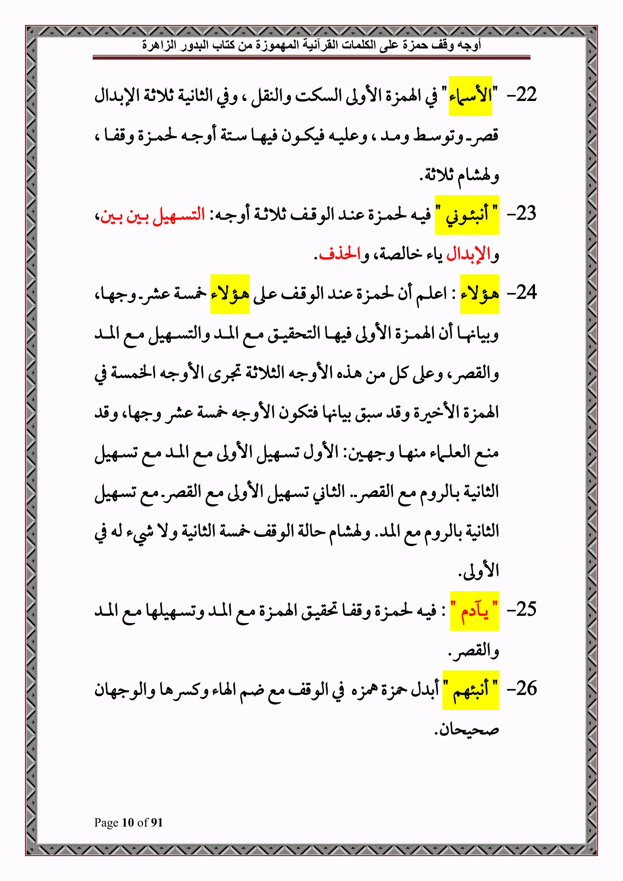 ‫أوجه‬
‫من‬ ‫المهموزة‬ ‫القرآنية‬ ‫الكلمات‬ ‫على‬ ‫حمزة‬ ‫وقف‬
‫كتاب‬
‫الزاهرة‬ ‫البدور‬
Page 10 of 91
22
-
"
‫األسامء‬
‫ال‬ ‫د‬‫ب‬‫اإل‬ ‫دة‬‫ث‬ ‫ث‬ ‫دة‬‫ح‬‫املثوو‬ ‫يف‬ ‫ال‬ ‫املبقل‬ ‫امليكت‬ ‫ىل‬ ‫األ‬ ‫اةمزع‬ ‫يف‬ "
‫ال‬ ‫دو‬‫د‬‫د‬‫د‬‫ف‬‫ق‬ ‫دزع‬‫د‬‫د‬‫د‬‫م‬‫حل‬ ‫د‬‫د‬‫د‬‫د‬‫ج‬ ‫أ‬ ‫دتة‬‫د‬‫د‬‫د‬‫س‬ ‫دو‬‫د‬‫د‬‫د‬‫ه‬‫فح‬ ‫دون‬‫د‬‫د‬‫د‬‫ك‬‫فح‬ ‫د‬‫د‬‫د‬‫د‬‫ح‬‫ل‬ ‫ال‬ ‫د‬‫د‬‫د‬‫د‬‫م‬ ‫دط‬‫د‬‫د‬‫د‬‫س‬‫تو‬ ‫د‬‫د‬‫د‬‫د‬‫رص‬‫ق‬
.‫ثة‬ ‫ث‬ ‫ةشوم‬
23
-
" ‫دوين‬‫د‬‫د‬‫ئ‬‫أنص‬ "
: ‫د‬‫د‬‫د‬‫ج‬ ‫أ‬ ‫دة‬‫د‬‫د‬‫ث‬ ‫ث‬ ‫دف‬‫د‬‫د‬‫ق‬‫املو‬ ‫د‬‫د‬‫د‬‫ب‬ ‫دزع‬‫د‬‫د‬‫م‬‫حل‬ ‫د‬‫د‬‫د‬‫ح‬‫ف‬
‫دل‬‫د‬‫د‬‫ب‬ ‫دل‬‫د‬‫د‬‫ب‬ ‫دهحل‬‫د‬‫د‬‫ي‬‫املت‬
‫ال‬
‫ال‬ ‫اإلب‬
‫روملل‬ ‫يوء‬
‫ةال‬
‫احلذ‬
.
24
-
‫دؤالء‬‫د‬‫ه‬
:
‫ده‬‫د‬ ‫دف‬‫د‬‫ق‬‫املو‬ ‫د‬‫د‬‫ب‬ ‫دزع‬‫د‬‫م‬‫حل‬ ‫أن‬ ‫دم‬‫د‬‫ل‬ ‫ا‬
‫دؤالء‬‫د‬‫ه‬
‫دوال‬‫د‬‫ه‬‫ج‬ ‫د‬‫د‬‫رش‬ ‫دة‬‫د‬‫ي‬
‫د‬‫د‬‫د‬‫د‬‫ا‬‫ا‬ ‫دع‬‫د‬‫د‬‫د‬‫م‬ ‫دهحل‬‫د‬‫د‬‫د‬‫ي‬‫املت‬ ‫د‬‫د‬‫د‬‫د‬‫ا‬‫ا‬ ‫دع‬‫د‬‫د‬‫د‬‫م‬ ‫دق‬‫د‬‫د‬‫د‬‫ح‬‫ق‬ ‫املت‬ ‫دو‬‫د‬‫د‬‫د‬‫ه‬‫فح‬ ‫ىل‬ ‫األ‬ ‫دزع‬‫د‬‫د‬‫د‬‫م‬‫اة‬ ‫أن‬ ‫دو‬‫د‬‫د‬‫د‬ ‫بحو‬
‫امل‬ ‫د‬‫ج‬ ‫األ‬ ‫دذه‬‫ه‬ ‫دن‬‫م‬ ‫كل‬ ‫ه‬ ‫املقرصال‬
‫يف‬ ‫دة‬‫ي‬‫افم‬ ‫د‬‫ج‬ ‫األ‬ ‫درح‬‫ل‬ ‫دة‬‫ث‬ ‫ث‬
‫ق‬ ‫جهوال‬ ‫رش‬ ‫ية‬ ‫ج‬ ‫األ‬ ‫فتكون‬ ‫و‬ ‫بحو‬ ‫سصق‬ ‫ق‬ ‫األرريع‬ ‫اةمزع‬
‫دهحل‬‫د‬‫د‬‫ي‬‫ت‬ ‫دع‬‫د‬‫د‬‫م‬ ‫د‬‫د‬‫د‬‫ا‬‫ا‬ ‫دع‬‫د‬‫د‬‫م‬ ‫ىل‬ ‫األ‬ ‫دهحل‬‫د‬‫د‬‫ي‬‫ت‬ ‫ل‬ ‫األ‬ :‫دل‬‫د‬‫د‬‫ه‬‫ج‬ ‫دو‬‫د‬‫د‬‫ه‬‫مب‬ ‫دامء‬‫د‬‫د‬‫ل‬‫املني‬ ‫دع‬‫د‬‫د‬‫ب‬‫م‬
‫دهحل‬‫د‬‫ي‬‫ت‬ ‫دع‬‫د‬‫م‬ ‫د‬‫د‬‫رص‬‫املق‬ ‫دع‬‫د‬‫م‬ ‫ىل‬ ‫األ‬ ‫دهحل‬‫د‬‫ي‬‫ت‬ ‫دوين‬‫د‬‫ث‬‫امل‬ .‫د‬‫د‬‫رص‬‫املق‬ ‫دع‬‫د‬‫م‬ ‫م‬ ‫دوملر‬‫د‬‫ب‬ ‫دة‬‫د‬‫ح‬‫املثوو‬
‫املوقف‬‫حوملة‬‫ةشوم‬ . ‫اا‬‫مع‬‫م‬ ‫بوملر‬‫املثووحة‬
‫يف‬ ‫مل‬ ‫يشء‬ ‫ال‬ ‫املثووحة‬ ‫ية‬
.‫ىل‬ ‫األ‬
25
-
" ‫م‬ ‫د‬‫د‬‫د‬‫ي‬ "
:
‫د‬‫د‬‫د‬‫ا‬‫ا‬ ‫دع‬‫د‬‫د‬‫م‬ ‫دهحلهو‬‫د‬‫د‬‫ي‬‫ت‬ ‫د‬‫د‬‫د‬‫ا‬‫ا‬ ‫دع‬‫د‬‫د‬‫م‬ ‫دزع‬‫د‬‫د‬‫م‬‫اة‬ ‫دق‬‫د‬‫د‬‫ح‬‫حتق‬ ‫دو‬‫د‬‫د‬‫ف‬‫ق‬ ‫دزع‬‫د‬‫د‬‫م‬‫حل‬ ‫د‬‫د‬‫د‬‫ح‬‫ف‬
.‫املقرص‬
26
-
"‫أنصئهم‬ "
‫ل‬ ‫أب‬
‫زع‬
‫مهزه‬
‫املوجهون‬ ‫كءهو‬ ‫اةوء‬ ‫م‬ ‫مع‬‫املوقف‬ ‫يف‬
.‫ون‬ ‫ح‬
 