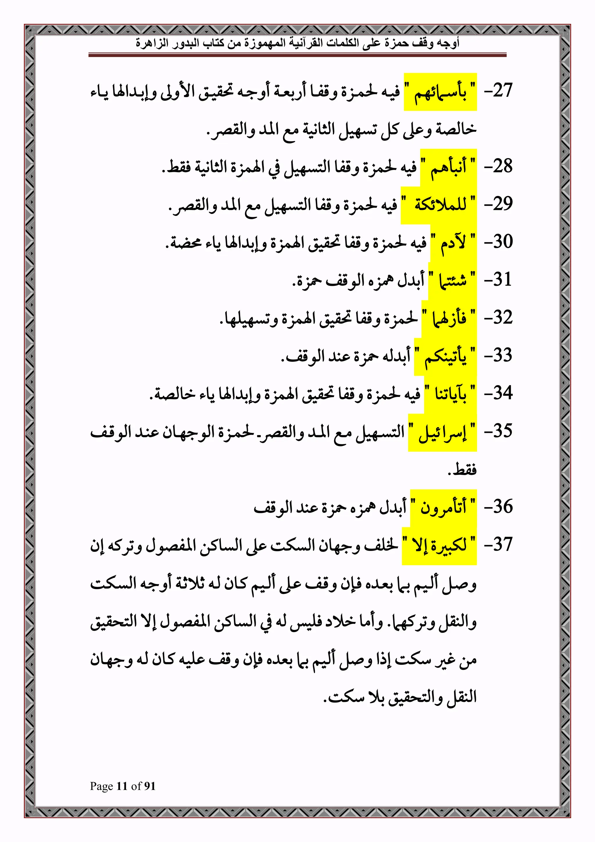 ‫أوجه‬
‫من‬ ‫المهموزة‬ ‫القرآنية‬ ‫الكلمات‬ ‫على‬ ‫حمزة‬ ‫وقف‬
‫كتاب‬
‫الزاهرة‬ ‫البدور‬
Page 11 of 91
27
-
" ‫دامئهم‬‫د‬‫د‬‫س‬‫بأ‬ "
‫دوء‬‫د‬‫د‬‫ي‬ ‫اةو‬ ‫د‬‫د‬‫د‬‫ب‬‫إ‬ ‫ىل‬ ‫األ‬ ‫دق‬‫د‬‫د‬‫ح‬‫حتق‬ ‫د‬‫د‬‫د‬‫ج‬ ‫أ‬ ‫دة‬‫د‬‫د‬‫ني‬‫أاب‬ ‫دو‬‫د‬‫د‬‫ف‬‫ق‬ ‫دزع‬‫د‬‫د‬‫م‬‫حل‬ ‫د‬‫د‬‫د‬‫ح‬‫ف‬
.‫املقرص‬ ‫اا‬ ‫مع‬ ‫املثووحة‬ ‫تيهحل‬ ‫كل‬ ‫ه‬ ‫رومللة‬
28
-
" ‫أنصأهم‬ "
‫قفو‬ ‫حلمزع‬ ‫فح‬
.‫فقط‬ ‫املثووحة‬ ‫اةمزع‬ ‫يف‬ ‫املتيهحل‬
29
-
"
" ‫ئكة‬ ‫مللم‬
‫حلم‬ ‫فح‬
.‫املقرص‬ ‫اا‬ ‫مع‬ ‫املتيهحل‬ ‫قفو‬ ‫زع‬
30
-
" ‫م‬ ‫خ‬ "
‫ة‬ ‫يوء‬ ‫اةو‬ ‫إب‬ ‫اةمزع‬ ‫حتقحق‬ ‫قفو‬ ‫حلمزع‬ ‫فح‬
.
31
-
" ‫طئتام‬ "
‫زع‬ ‫املوقف‬ ‫مهزه‬ ‫ل‬ ‫أب‬
.
32
-
" ‫فأزةام‬ "
‫حل‬
.‫تيهحلهو‬ ‫اةمزع‬ ‫حتقحق‬ ‫قفو‬ ‫مزع‬
33
-
" ‫يأتحبكم‬ "
‫مل‬ ‫أب‬
.‫املوقف‬ ‫ب‬ ‫زع‬
34
-
" ‫يوتبو‬ ‫ب‬ "
‫رومللة‬ ‫يوء‬ ‫اةو‬ ‫إب‬ ‫اةمزع‬ ‫حتقحق‬ ‫قفو‬ ‫حلمزع‬ ‫فح‬
.
35
-
" ‫دل‬‫د‬‫ح‬‫ئ‬‫ا‬‫رس‬‫إ‬ "
‫د‬‫د‬‫رص‬‫املق‬ ‫د‬‫د‬‫ا‬‫ا‬ ‫دع‬‫د‬‫م‬ ‫دهحل‬‫د‬‫ي‬‫املت‬
‫دف‬‫د‬‫ق‬‫املو‬ ‫د‬‫د‬‫ب‬ ‫دون‬‫د‬‫ه‬‫املوج‬ ‫دزع‬‫د‬‫م‬‫حل‬
.‫فقط‬
36
-
" ‫ن‬ ‫أتأمر‬ "
‫املوقف‬ ‫ب‬ ‫زع‬ ‫مهزه‬ ‫ل‬ ‫أب‬
37
-
‫مل‬ "
"‫إال‬ ‫كصريع‬
‫إن‬ ‫ترك‬ ‫اافلول‬ ‫امليوكن‬ ‫ه‬ ‫امليكت‬ ‫جهون‬ ‫فلف‬
‫دكت‬‫د‬‫ي‬‫امل‬ ‫د‬‫د‬‫ج‬ ‫أ‬ ‫دة‬‫د‬‫ث‬ ‫ث‬ ‫د‬‫د‬‫مل‬ ‫دون‬‫د‬‫ك‬ ‫دحم‬‫د‬ ‫أ‬ ‫ده‬‫د‬ ‫دف‬‫د‬‫ق‬ ‫دإن‬‫د‬‫ف‬ ‫ه‬ ‫د‬‫د‬‫ني‬‫ب‬ ‫دام‬‫د‬‫ب‬ ‫دحم‬‫د‬ ‫أ‬ ‫دل‬‫د‬
‫قحق‬ ‫املت‬ ‫إال‬ ‫اافلول‬ ‫امليوكن‬ ‫يف‬ ‫مل‬‫فلحس‬ ‫ر‬‫أمو‬ .‫تركهام‬ ‫املبقل‬
‫غري‬ ‫من‬
‫دون‬‫ه‬‫ج‬ ‫د‬‫مل‬ ‫دون‬‫ك‬ ‫د‬‫ح‬‫ل‬ ‫قف‬ ‫فإن‬ ‫ه‬ ‫بني‬ ‫بام‬ ‫حم‬ ‫أ‬ ‫ل‬ ‫إذا‬ ‫سكت‬
.‫سكت‬ ‫ب‬ ‫قحق‬ ‫املت‬ ‫املبقل‬
 