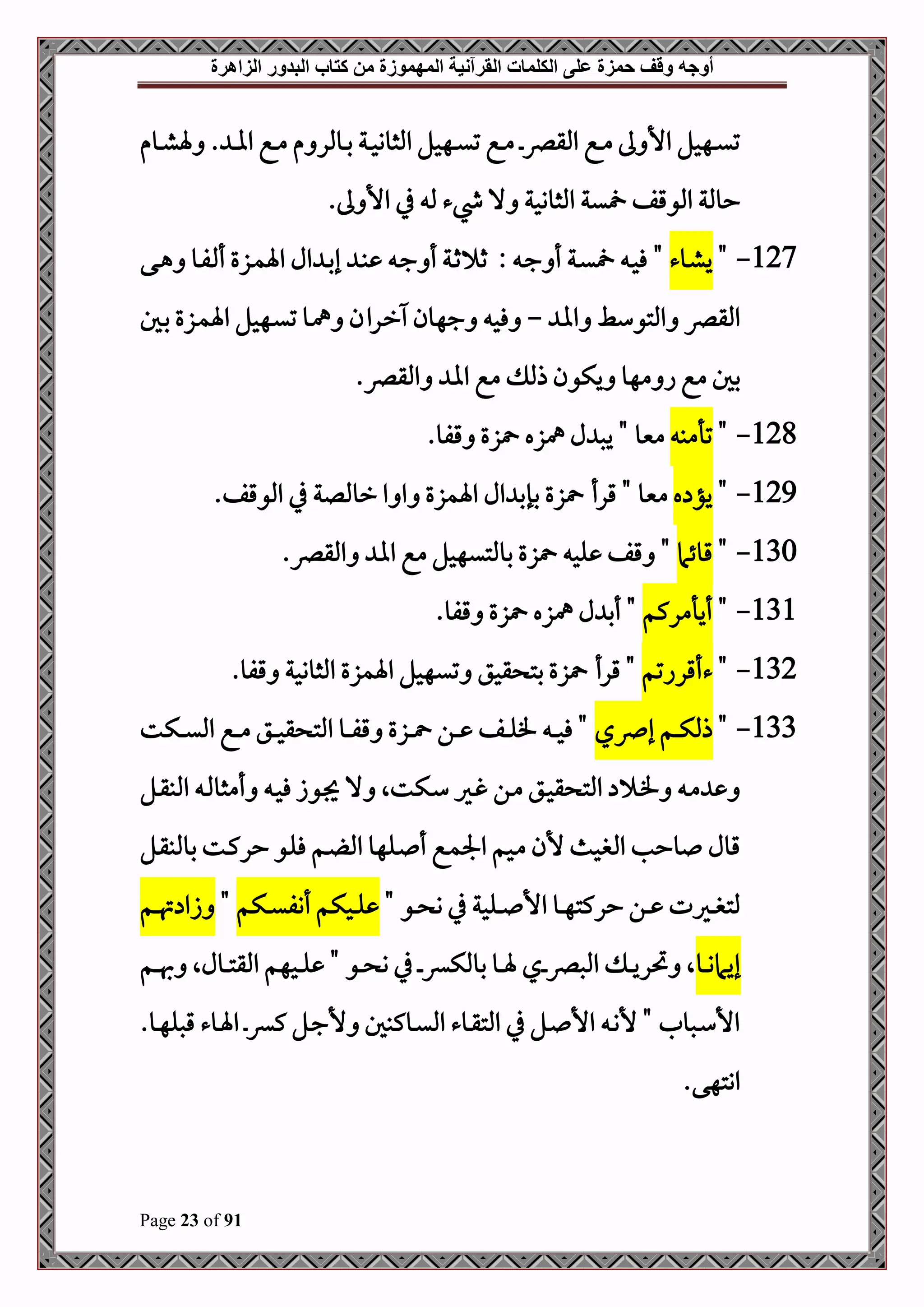 ‫أوجه‬
‫من‬ ‫المهموزة‬ ‫القرآنية‬ ‫الكلمات‬ ‫على‬ ‫حمزة‬ ‫وقف‬
‫كتاب‬
‫الزاهرة‬ ‫البدور‬
Page 23 of 91
‫دوم‬‫د‬‫ش‬‫ة‬ . ‫د‬‫د‬‫ا‬‫ا‬ ‫دع‬‫د‬‫م‬ ‫م‬ ‫دوملر‬‫د‬‫ب‬ ‫دة‬‫د‬‫ح‬‫املثوو‬ ‫دهحل‬‫د‬‫ي‬‫ت‬ ‫دع‬‫د‬‫م‬ ‫د‬‫د‬‫رص‬‫املق‬ ‫دع‬‫د‬‫م‬ ‫ىل‬ ‫األ‬ ‫دهحل‬‫د‬‫ي‬‫ت‬
‫ي‬ ‫املوقف‬ ‫حوملة‬
.‫ىل‬ ‫األ‬ ‫يف‬ ‫مل‬ ‫يشء‬ ‫ال‬ ‫املثووحة‬ ‫ة‬
127
-
"
‫دوء‬‫ش‬‫ي‬
"
‫دى‬‫د‬‫ه‬ ‫دو‬‫د‬‫ف‬ ‫أ‬ ‫دزع‬‫د‬‫م‬‫اة‬ ‫ال‬ ‫د‬‫د‬‫ب‬‫إ‬ ‫د‬‫د‬‫ب‬ ‫د‬‫د‬‫ج‬ ‫أ‬ ‫دة‬‫د‬‫ث‬ ‫ث‬ : ‫د‬‫د‬‫ج‬ ‫أ‬ ‫دة‬‫د‬‫ي‬ ‫د‬‫د‬‫ح‬‫ف‬
‫اا‬ ‫املتوسط‬ ‫املقرص‬
-
‫دهح‬‫ي‬‫ت‬ ‫دو‬‫مه‬ ‫دران‬‫ر‬ ‫جهون‬ ‫فح‬
‫دل‬‫ب‬ ‫دزع‬‫م‬‫اة‬ ‫ل‬
‫املقرص‬ ‫اا‬ ‫مع‬ ‫ذمل‬ ‫يكون‬ ‫مهو‬ ‫ا‬ ‫مع‬ ‫بل‬
.
128
-
"
‫تأمب‬
" ‫منيو‬
‫قفو‬ ‫زع‬ ‫مهزه‬ ‫ل‬ ‫يص‬
.
129
-
"
‫ه‬ ‫يؤ‬
‫قرأ‬ " ‫منيو‬
‫زع‬
‫اةمزع‬ ‫ال‬ ‫بإب‬
‫ا‬
‫ا‬ ‫يف‬ ‫رومللة‬ ‫ا‬
.‫ملوقف‬
130
-
"
‫قوئام‬
.‫املقرص‬ ‫اا‬ ‫مع‬ ‫بوملتيهحل‬ ‫زع‬ ‫لح‬ ‫قف‬ "
131
-
"
‫أيأمركم‬
"
.‫قفو‬ ‫زع‬ ‫مهزه‬ ‫ل‬ ‫أب‬
132
-
"
‫ءأقراتم‬
"
‫قحق‬ ‫بت‬ ‫زع‬ ‫قرأ‬
.‫قفو‬ ‫املثووحة‬ ‫اةمزع‬ ‫تيهحل‬
133
-
"
‫إرصي‬ ‫دم‬‫د‬‫د‬‫ك‬‫ذمل‬
‫دكت‬‫د‬‫د‬‫ي‬‫امل‬ ‫دع‬‫د‬‫د‬‫م‬ ‫دق‬‫د‬‫د‬‫ح‬‫ق‬ ‫املت‬ ‫دو‬‫د‬‫د‬‫ف‬‫ق‬ ‫دزع‬‫د‬‫د‬ ‫دن‬‫د‬‫د‬ ‫دف‬‫د‬‫د‬‫ل‬‫ف‬ ‫د‬‫د‬‫د‬‫ح‬‫ف‬ "
‫دل‬‫د‬‫ق‬‫املب‬ ‫د‬‫د‬‫مل‬‫أمثو‬ ‫د‬‫د‬‫ح‬‫ف‬ ‫دوز‬‫د‬‫جي‬ ‫ال‬ ‫دكتال‬‫د‬‫س‬ ‫دري‬‫د‬‫غ‬ ‫دن‬‫د‬‫م‬ ‫دق‬‫د‬‫ح‬‫ق‬ ‫املت‬ ‫د‬‫د‬‫ف‬ ‫د‬‫د‬‫م‬
‫دل‬‫ق‬‫بوملب‬ ‫دت‬‫ك‬‫حر‬ ‫دو‬‫ل‬‫ف‬ ‫دم‬ ‫امل‬ ‫دلهو‬ ‫أ‬ ‫دع‬‫م‬‫اجل‬ ‫دحم‬‫م‬ ‫ألن‬ ‫املبحم‬ ‫وحب‬ ‫قول‬
" ‫دو‬‫د‬‫د‬ ‫و‬ ‫يف‬ ‫دلحة‬‫د‬‫د‬ ‫األ‬ ‫دو‬‫د‬‫د‬‫ه‬‫حركت‬ ‫دن‬‫د‬‫د‬ ‫دريت‬‫د‬‫د‬‫ب‬‫ملت‬
‫دكم‬‫د‬‫د‬‫ي‬‫أنف‬ ‫دحكم‬‫د‬‫د‬‫ل‬
"
‫دم‬‫د‬‫د‬‫هت‬ ‫زا‬
‫إي‬
‫دو‬‫د‬‫د‬‫و‬‫ام‬
‫دم‬‫د‬‫د‬‫هب‬ ‫دولال‬‫د‬‫د‬‫ت‬‫املق‬ ‫دحهم‬‫د‬‫د‬‫ل‬ " ‫دو‬‫د‬‫د‬ ‫و‬ ‫يف‬ ‫د‬‫د‬‫د‬‫ء‬‫بوملك‬ ‫دو‬‫د‬‫د‬‫ة‬ ‫دي‬‫د‬‫د‬‫رص‬‫املص‬ ‫د‬‫د‬‫د‬‫ي‬‫حتر‬ ‫ال‬
.‫دو‬‫د‬‫ه‬‫قصل‬ ‫دوء‬‫د‬‫ة‬‫ا‬ ‫د‬‫د‬‫ء‬‫ك‬ ‫دل‬‫د‬‫ج‬‫أل‬ ‫دوكبل‬‫د‬‫ي‬‫امل‬ ‫دوء‬‫د‬‫ق‬‫املت‬ ‫يف‬ ‫دل‬‫د‬ ‫األ‬ ‫د‬‫د‬‫ن‬‫أل‬ " ‫دصول‬‫د‬‫س‬‫األ‬
.‫اوتهى‬
 