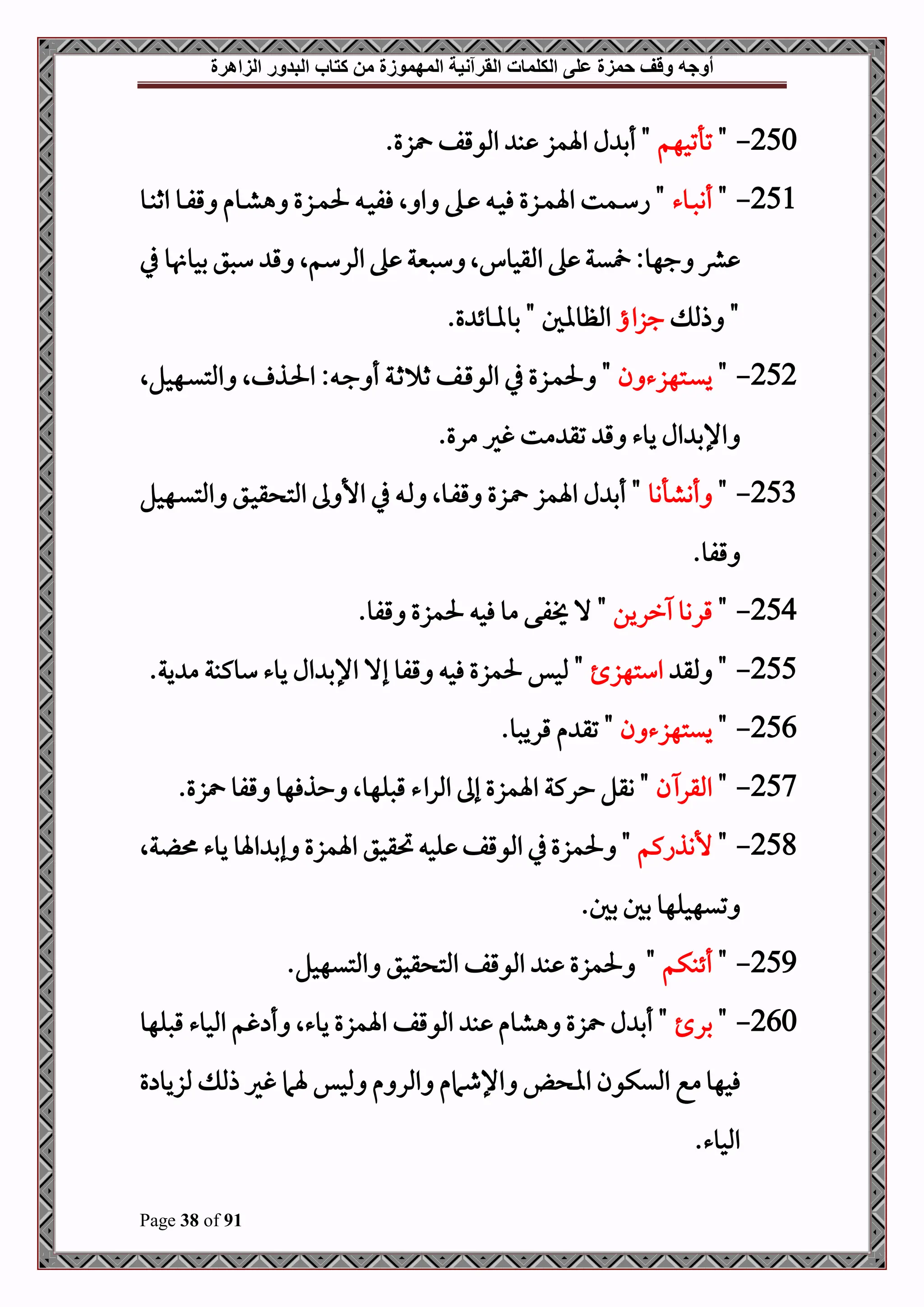‫أوجه‬
‫من‬ ‫المهموزة‬ ‫القرآنية‬ ‫الكلمات‬ ‫على‬ ‫حمزة‬ ‫وقف‬
‫كتاب‬
‫الزاهرة‬ ‫البدور‬
Page 38 of 91
250
-
"
‫تأتحهم‬
.‫زع‬ ‫املوقف‬ ‫ب‬ ‫اةمز‬ ‫ل‬ ‫أب‬ "
251
-
"
‫دوء‬‫د‬‫ص‬‫أن‬
‫دو‬‫د‬‫ب‬‫اث‬ ‫دو‬‫د‬‫ف‬‫ق‬ ‫دوم‬‫د‬‫ش‬‫ه‬ ‫دزع‬‫د‬‫م‬‫حل‬ ‫د‬‫د‬‫ح‬‫فف‬ ‫ال‬ ‫ا‬ ‫ده‬‫د‬ ‫د‬‫د‬‫ح‬‫ف‬ ‫دزع‬‫د‬‫م‬‫اة‬ ‫دمت‬‫د‬‫س‬‫ا‬ "
‫يف‬ ‫و‬ ‫بحو‬ ‫سصق‬ ‫ق‬ ‫املرسمال‬ ‫ه‬ ‫سصنية‬ ‫ال‬ ‫املقحو‬ ‫ه‬ ‫ية‬ :‫جهو‬ ‫رش‬
‫ذمل‬ "
‫جزاا‬
.‫ع‬ ‫بوملوئ‬ " ‫املظوال‬
252
-
"
‫ن‬ ‫دتهزء‬‫د‬‫ي‬‫ي‬
‫د‬‫د‬‫ق‬‫املو‬ ‫يف‬ ‫دزع‬‫د‬‫م‬‫حل‬ "
‫دهحلال‬‫د‬‫ي‬‫املت‬ ‫ال‬ ‫دذ‬‫د‬‫حل‬‫ا‬ : ‫د‬‫د‬‫ج‬ ‫أ‬ ‫دة‬‫د‬‫ث‬ ‫ث‬ ‫ف‬
.‫مرع‬ ‫غري‬ ‫مت‬ ‫تق‬ ‫ق‬ ‫يوء‬ ‫ال‬ ‫اإلب‬
253
-
"
‫أنشأنو‬
‫اةمز‬ ‫ل‬ ‫أب‬ "
‫دهحل‬‫ي‬‫املت‬ ‫دق‬‫ح‬‫ق‬ ‫املت‬ ‫ىل‬ ‫األ‬ ‫يف‬ ‫د‬‫مل‬ ‫دوال‬‫ف‬‫ق‬ ‫دزع‬
.‫قفو‬
254
-
"
‫ررين‬ ‫قروو‬
"
‫حل‬ ‫فح‬ ‫مو‬ ‫فى‬ ‫ال‬
.‫قفو‬ ‫مزع‬
255
-
‫ملق‬ "
‫استهز‬
.‫ية‬ ‫م‬ ‫سوكبة‬ ‫يوء‬ ‫ال‬ ‫اإلب‬ ‫إال‬ ‫قفو‬ ‫فح‬ ‫حلمزع‬ ‫ملحس‬ "
256
-
"
‫ن‬ ‫ييتهزء‬
‫م‬ ‫تق‬ "
.‫قريصو‬
257
-
"
‫ن‬ ‫املقر‬
‫حذفهو‬ ‫قصلهوال‬ ‫املراء‬ ‫إىل‬ ‫اةمزع‬ ‫حركة‬ ‫وقل‬ "
‫قفو‬
.‫زع‬
258
-
"
‫ألنذاكم‬
‫ةال‬ ‫يوء‬ ‫اةو‬ ‫إب‬ ‫اةمزع‬ ‫حتقحق‬ ‫لح‬ ‫املوقف‬ ‫يف‬‫حلمزع‬ "
.‫بل‬ ‫بل‬ ‫تيهحلهو‬
259
-
"
‫أئبكم‬
.‫املتيهحل‬ ‫قحق‬ ‫املت‬ ‫املوقف‬ ‫ب‬ ‫حلمزع‬ "
260
-
"
‫بر‬
‫املحوء‬ ‫غم‬ ‫أ‬ ‫يوءال‬ ‫اةمزع‬ ‫املوقف‬ ‫ب‬ ‫هشوم‬ ‫زع‬ ‫ل‬ ‫أب‬ "
‫قصلهو‬
‫ع‬ ‫ملزيو‬ ‫ذمل‬ ‫غري‬ ‫ةام‬ ‫ملحس‬ ‫م‬ ‫املر‬ ‫اإلطامم‬ ‫اا‬ ‫امليكون‬ ‫مع‬‫فحهو‬
.‫املحوء‬
 