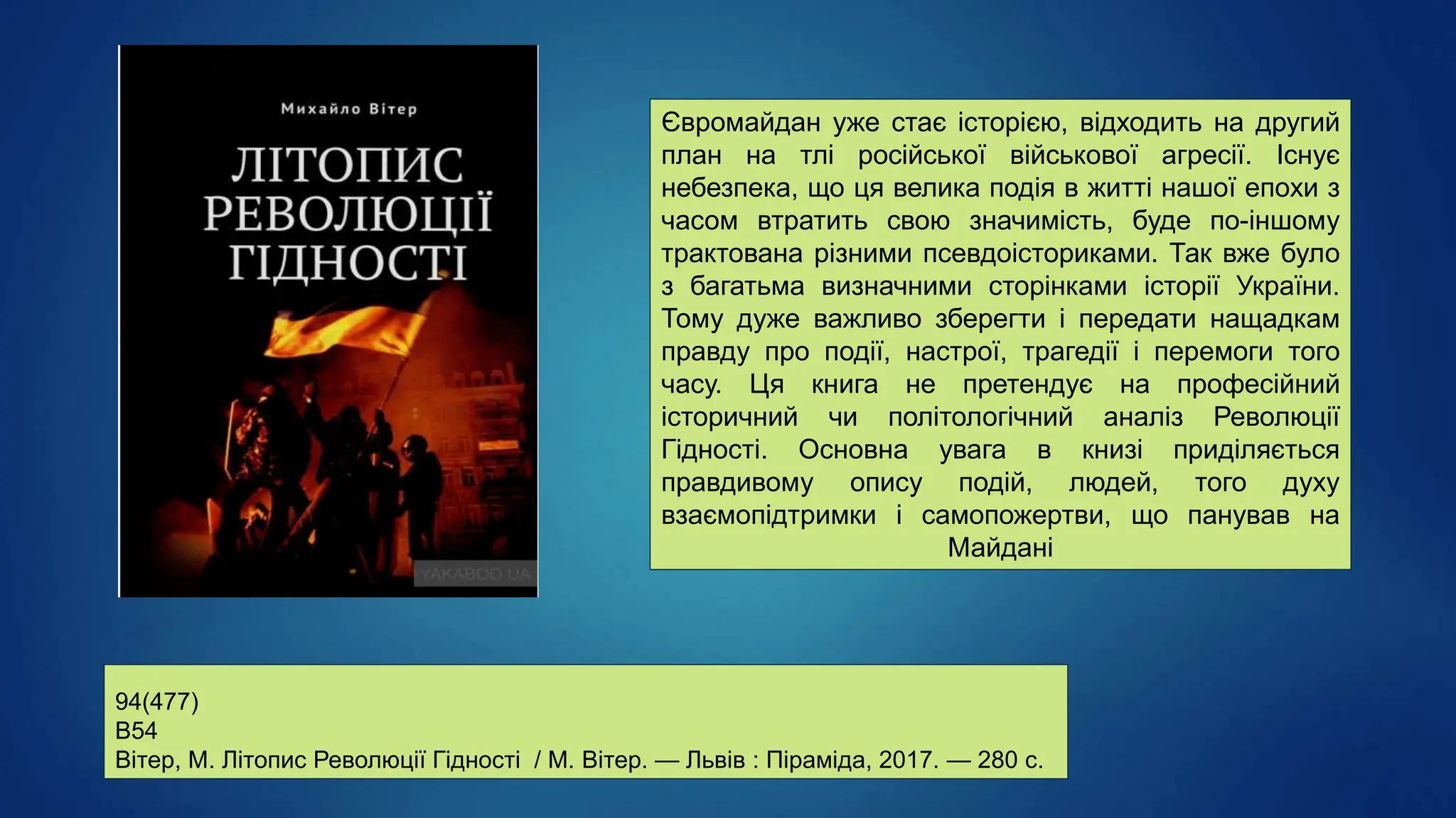 94(477)
В54
Вітер, М. Літопис Революції Гідності / М. Вітер. — Львів : Піраміда, 2017. — 280 с.
Євромайдан уже стає історією, відходить на другий
план на тлі російської військової агресії. Існує
небезпека, що ця велика подія в житті нашої епохи з
часом втратить свою значимість, буде по-іншому
трактована різними псевдоісториками. Так вже було
з багатьма визначними сторінками історії України.
Тому дуже важливо зберегти і передати нащадкам
правду про події, настрої, трагедії і перемоги того
часу. Ця книга не претендує на професійний
історичний чи політологічний аналіз Революції
Гідності. Основна увага в книзі приділяється
правдивому опису подій, людей, того духу
взаємопідтримки і самопожертви, що панував на
Майдані
 