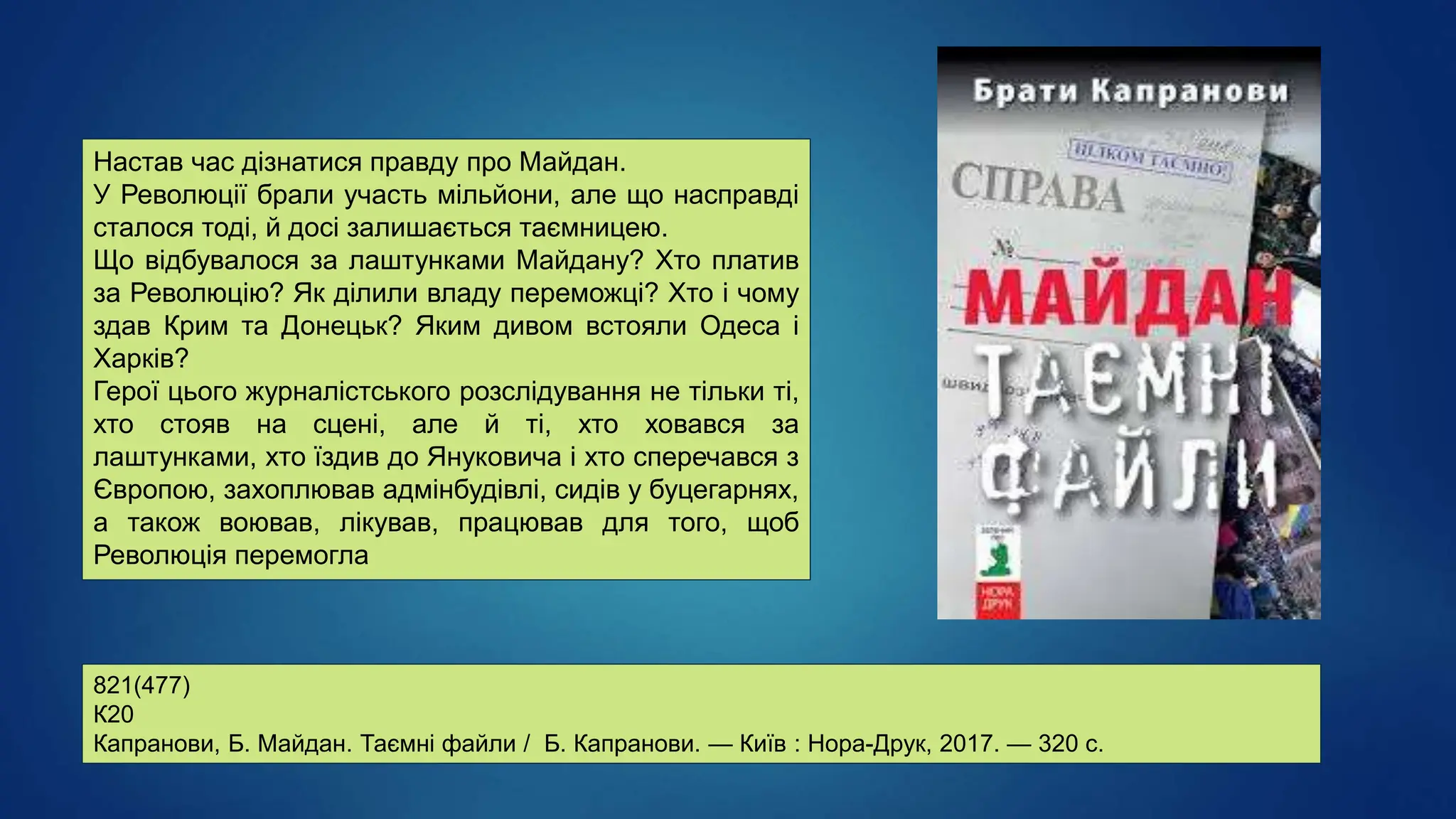 821(477)
К20
Капранови, Б. Майдан. Таємні файли / Б. Капранови. — Київ : Нора-Друк, 2017. — 320 с.
Настав час дізнатися правду про Майдан.
У Революції брали участь мільйони, але що насправді
сталося тоді, й досі залишається таємницею.
Що відбувалося за лаштунками Майдану? Хто платив
за Революцію? Як ділили владу переможці? Хто і чому
здав Крим та Донецьк? Яким дивом встояли Одеса і
Харків?
Герої цього журналістського розслідування не тільки ті,
хто стояв на сцені, але й ті, хто ховався за
лаштунками, хто їздив до Януковича і хто сперечався з
Європою, захоплював адмінбудівлі, сидів у буцегарнях,
а також воював, лікував, працював для того, щоб
Революція перемогла
 