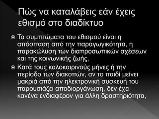 Τα συμπτώματα του εθισμού είναι η
απόσπαση από την παραγωγικότητα, η
παρακώλυση των διαπροσωπικών σχέσεων
και της κοινωνικής ζωής,
 Κατά τους καλοκαιρινούς μήνες ή την
περίοδο των διακοπών, αν το παιδί μείνει
μακριά από την ηλεκτρονική συσκευή του
παρουσιάζει αποδιοργάνωση, δεν έχει
κανένα ενδιαφέρον για άλλη δραστηριότητα,
 