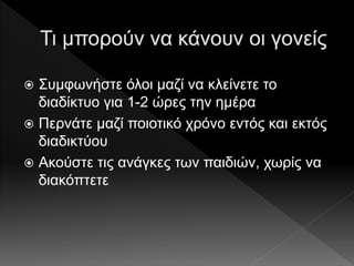  Συμφωνήστε όλοι μαζί να κλείνετε το
διαδίκτυο για 1-2 ώρες την ημέρα
 Περνάτε μαζί ποιοτικό χρόνο εντός και εκτός
διαδικτύου
 Ακούστε τις ανάγκες των παιδιών, χωρίς να
διακόπτετε
 