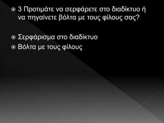  3 Προτιμάτε να σερφάρετε στο διαδίκτυο ή
να πηγαίνετε βόλτα με τους φίλους σας?
 Σερφάρισμα στο διαδίκτυο
 Βόλτα με τους φίλους
 