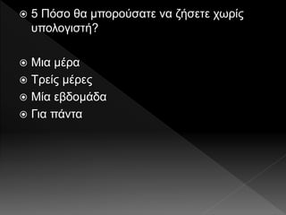  5 Πόσο θα μπορούσατε να ζήσετε χωρίς
υπολογιστή?
 Μια μέρα
 Τρείς μέρες
 Μία εβδομάδα
 Για πάντα
 