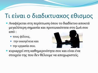 Τι είναι ο διαδικτυακος εθισμος
 Αναφέρεται στη περίπτωση όπου το διαδίκτυο αποκτά
μεγαλύτερη σημασία και προτεραιότητα στη ζωή σου
από :
 τους φίλους,
 την οικογένεια και
 την εργασία σου.
 κυριαρχεί στη καθημερινότητα σου και είναι ένα
στοιχείο της που δεν θέλουμε να αποχωριστείς.
 