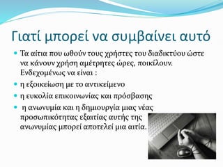 Γιατί μπορεί να συμβαίνει αυτό
 Τα αίτια που ωθούν τους χρήστες του διαδικτύου ώστε
να κάνουν χρήση αμέτρητες ώρες, ποικίλουν.
Ενδεχομένως να είναι :
 η εξοικείωση με το αντικείμενο
 η ευκολία επικοινωνίας και πρόσβασης
 η ανωνυμία και η δημιουργία μιας νέας
προσωπικότητας εξαιτίας αυτής της
ανωνυμίας μπορεί αποτελεί μια αιτία.
 