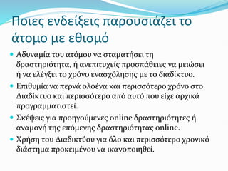 Ποιες ενδείξεις παρουσιάζει το
άτομο με εθισμό
 Αδυναμία του ατόμου να σταματήσει τη
δραστηριότητα, ή ανεπιτυχείς προσπάθειες να μειώσει
ή να ελέγξει το χρόνο ενασχόλησης με το διαδίκτυο.
 Επιθυμία να περνά ολοένα και περισσότερο χρόνο στο
Διαδίκτυο και περισσότερο από αυτό που είχε αρχικά
προγραμματιστεί.
 Σκέψεις για προηγούμενες online δραστηριότητες ή
αναμονή της επόμενης δραστηριότητας online.
 Χρήση του Διαδικτύου για όλο και περισσότερο χρονικό
διάστημα προκειμένου να ικανοποιηθεί.
 