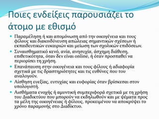 Ποιες ενδείξεις παρουσιάζει το
άτομο με εθισμό
 Παραμέληση ή και απομόνωση από την οικογένεια και τους
φίλους και διακινδύνευση απώλειας σημαντικών σχέσεων ή
εκπαιδευτικών ευκαιριών και μείωση των σχολικών επιδόσεων.
 Συναισθηματικό κενό, ανία, ανησυχία, άσχημη διάθεση,
επιθετικότητα, όταν δεν είναι online, ή όταν προσπαθεί να
περιορίσει τη χρήση.
 Επανάπαυση στην οικογένεια και τους φίλους ή αδιαφορία
σχετικά με τις δραστηριότητες και τις ευθύνες που του
αναλογούν.
 Αίσθηση ευεξίας, ευτυχίας και ευφορίας όταν βρίσκεσαι στον
υπολογιστή.
 Αισθήματα ενοχής ή αμυντική συμπεριφορά σχετικά με τη χρήση
του Διαδικτύου που μπορούν να εκδηλωθούν και με ψέματα προς
τα μέλη της οικογένειας ή φίλους, προκειμένου να αποκρύψει το
χρόνο παραμονής στο Διαδίκτυο.
 