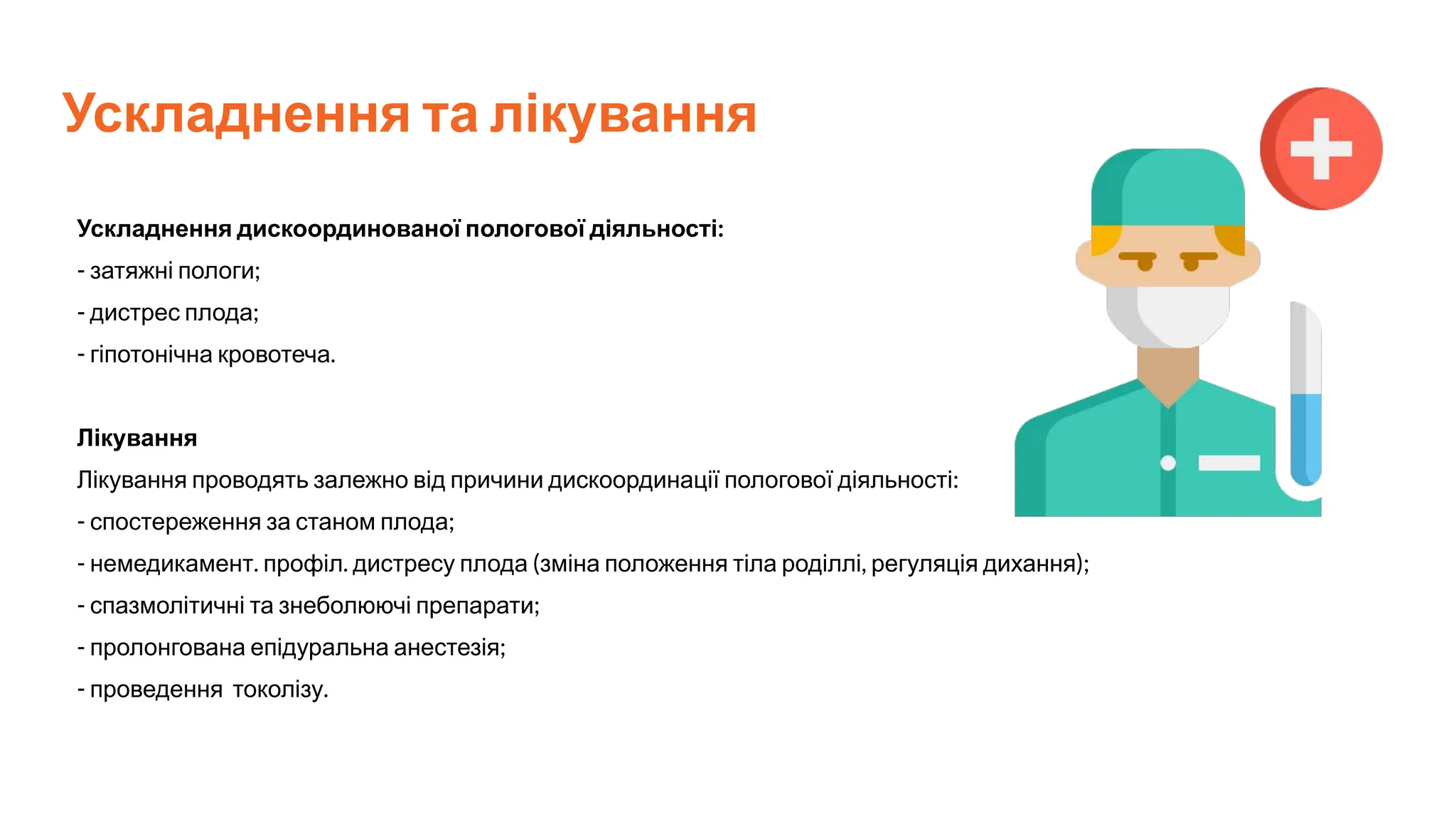 Ускладнення та лікування
Ускладнення дискоординованої пологової діяльності:
- затяжні пологи;
- дистрес плода;
- гіпотонічна кровотеча.
Лікування
Лікування проводять залежно від причини дискоординації пологової діяльності:
- спостереження за станом плода;
- немедикамент. профіл. дистресу плода (зміна положення тіла роділлі, регуляція дихання);
- спазмолітичні та знеболюючі препарати;
- пролонгована епідуральна анестезія;
- проведення токолізу.
 
