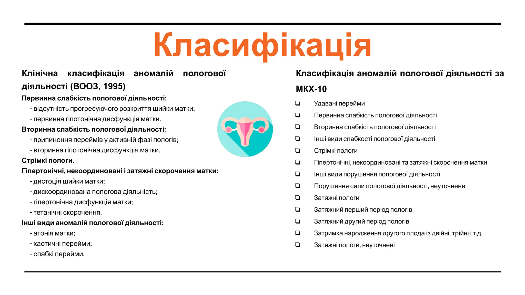 Класифікація
Клінічна класифікація аномалій пологової
діяльності (ВООЗ, 1995)
Первинна слабкість пологової діяльності:
- відсутність прогресуючого розкриття шийки матки;
- первинна гіпотонічна дисфункція матки.
Вторинна слабкість пологової діяльності:
- припинення переймів у активній фазі пологів;
- вторинна гіпотонічна дисфункція матки.
Стрімкі пологи.
Гіпертонічні, некоординовані і затяжні скорочення матки:
- дистоція шийки матки;
- дискоординована пологова діяльність;
- гіпертонічна дисфункція матки;
- тетанічні скорочення.
Інші види аномалій пологової діяльності:
- атонія матки;
- хаотичні перейми;
- слабкі перейми.
Класифікація аномалій пологової діяльності за
МКХ-10
❏ Удавані перейми
❏ Первинна слабкість пологової діяльності
❏ Вторинна слабкість пологової діяльності
❏ Інші види слабкості пологової діяльності
❏ Стрімкі пологи
❏ Гіпертонічні, некоординовані та затяжні скорочення матки
❏ Інші види порушення пологової діяльності
❏ Порушення сили пологової діяльності, неуточнене
❏ Затяжні пологи
❏ Затяжний перший період пологів
❏ Затяжний другий період пологів
❏ Затримка народження другого плода із двійні, трійні і т.д.
❏ Затяжні пологи, неуточнені
 