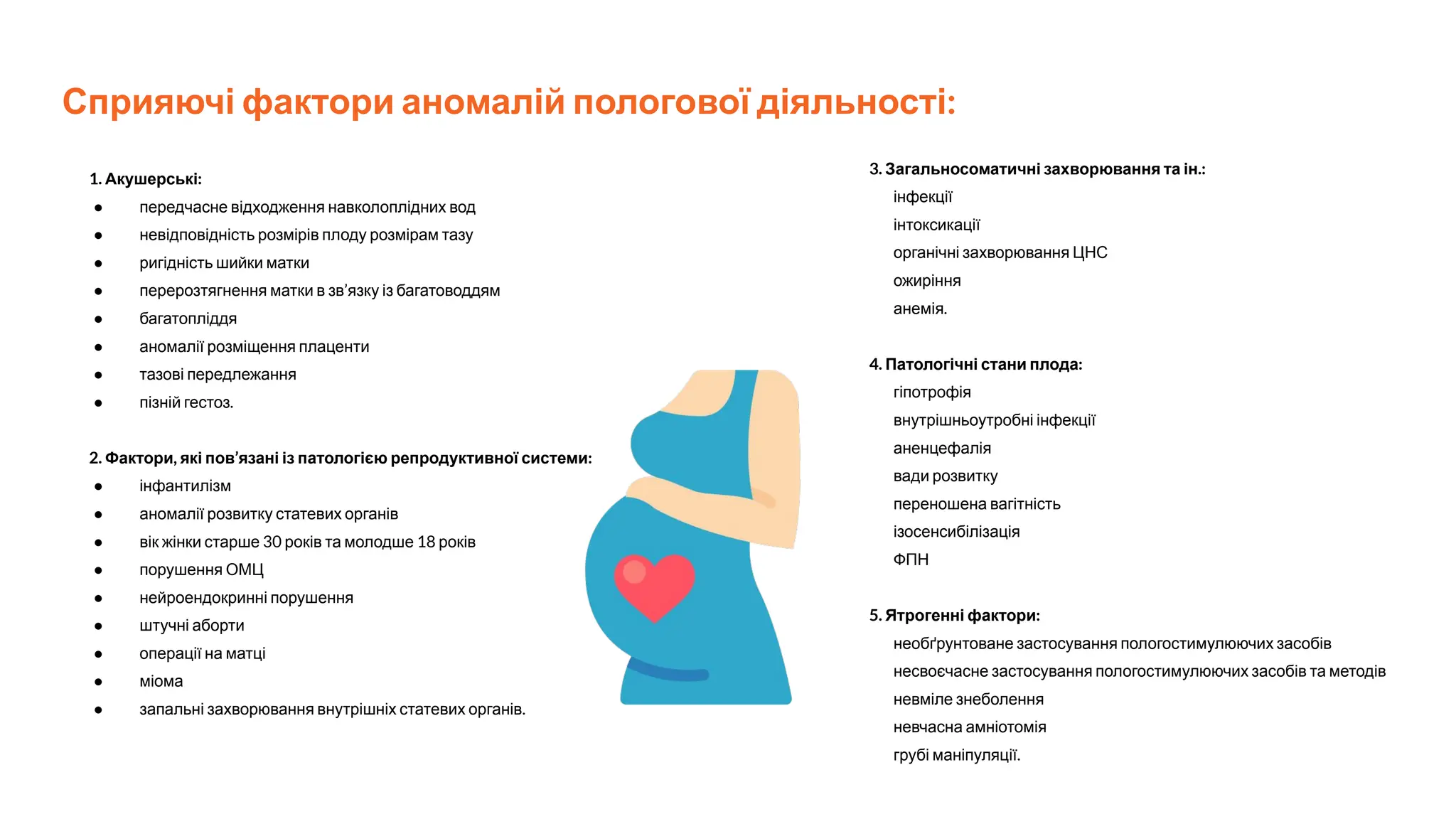 Сприяючі фактори аномалій пологової діяльності:
1. Акушерські:
● передчасне відходження навколоплідних вод
● невідповідність розмірів плоду розмірам тазу
● ригідність шийки матки
● перерозтягнення матки в зв’язку із багатоводдям
● багатопліддя
● аномалії розміщення плаценти
● тазові передлежання
● пізній гестоз.
2. Фактори, які пов’язані із патологією репродуктивної системи:
● інфантилізм
● аномалії розвитку статевих органів
● вік жінки старше 30 років та молодше 18 років
● порушення ОМЦ
● нейроендокринні порушення
● штучні аборти
● операції на матці
● міома
● запальні захворювання внутрішніх статевих органів.
3. Загальносоматичні захворювання та ін.:
інфекції
інтоксикації
органічні захворювання ЦНС
ожиріння
анемія.
4. Патологічні стани плода:
гіпотрофія
внутрішньоутробні інфекції
аненцефалія
вади розвитку
переношена вагітність
ізосенсибілізація
ФПН
5. Ятрогенні фактори:
необґрунтоване застосування пологостимулюючих засобів
несвоєчасне застосування пологостимулюючих засобів та методів
невміле знеболення
невчасна амніотомія
грубі маніпуляції.
 
