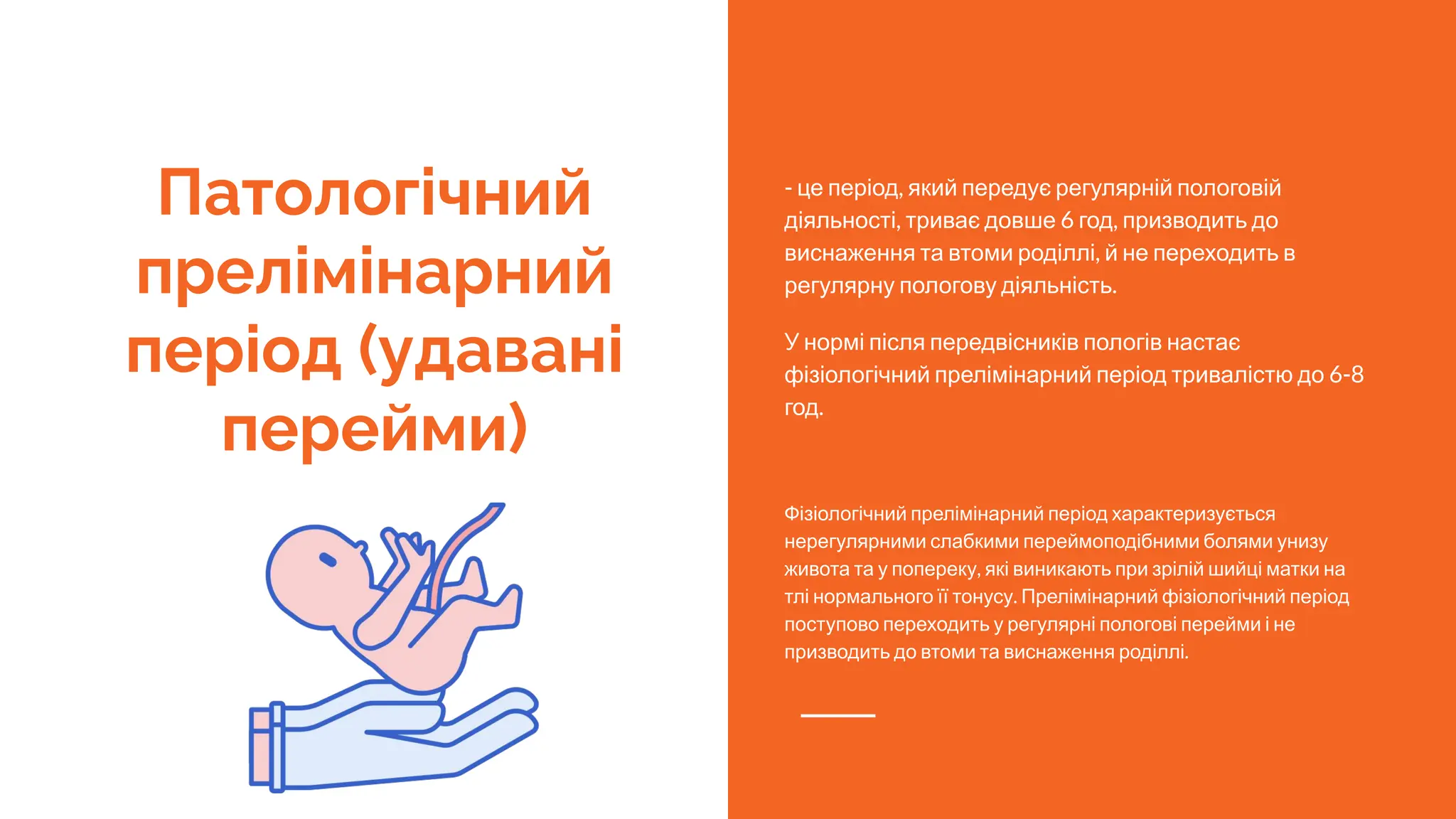 Патологічний
прелімінарний
період (удавані
перейми)
- це період, який передує регулярній пологовій
діяльності, триває довше 6 год, призводить до
виснаження та втоми роділлі, й не переходить в
регулярну пологову діяльність.
У нормі після передвісників пологів настає
фізіологічний прелімінарний період тривалістю до 6-8
год.
Фізіологічний прелімінарний період характеризується
нерегулярними слабкими переймоподібними болями унизу
живота та у попереку, які виникають при зрілій шийці матки на
тлі нормального її тонусу. Прелімінарний фізіологічний період
поступово переходить у регулярні пологові перейми і не
призводить до втоми та виснаження роділлі.
 
