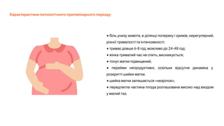 Характеристики патологічного прелімінарного періоду:
• біль унизу живота, в ділянці попереку і крижів; нерегулярний,
різної тривалості та інтенсивності;
• триває довше 6-8 год, можливо до 24-48 год;
• жінка тривалий час не спить, виснажується;
• тонус матки підвищений,
• перейми непродуктивні, оскільки відсутня динаміка у
розкритті шийки матки.
• шийка матки залишається «незрілою»,
• передлегла частина плода розташована високо над входом
у малий таз.
 