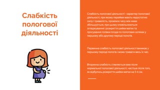 Слабкість
пологової
діяльності
Слабкість пологової діяльності - характер пологової
діяльності, при якому перейми мають недостатню
силу і тривалість, проміжок часу між ними
збільшується, при цьому сповільнюються
згладжування і розкриття шийки матки та
просування голівки плода по пологових шляхах у
першому або другому періоді пологів.
Первинна слабкість пологової діяльності виникає у
першому періоді пологів і може тривати весь їх час.
Вторинна слабкість з'являється вже після
нормальної пологової діяльності, частіше після того,
як відбулось розкриття шийки матки на 5-6 см.
 