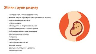 Жінки групи ризику
• з екстрагенітальними захворюваннями,
• жінки, які вперше народжують у віці до 18 та поза 30 років,
• з генітальним інфантилізмом,
• з пізнім менархе,
• з безплідністю та абортами в анамнезі,
• з аномаліями розвитку статевих органів,
• з обтяженим акушерським анамнезом,
• із акушерською патологією:
гестозами,
багатоводдям,
багатоплідною вагітністю,
великим плодом,
розміщенням плаценти у дні матки,
переношуванням.
 