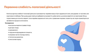 Первинна слабкість пологової діяльності
Клінічна картина слабкості пологової діяльності різноманітна: перейми можуть бути задовільної сили, але рідкими, чи частими, але
короткими й слабкими. При цьому дуже повільно відбувається розкриття шийки матки, що можна відмітити на партограмі. Більш
сприятливим для пологів є варіант, коли перейми задовільної сили, але з тривалими паузами, позаяк під час паузи нормалізуються
метаболічні процеси в м'язі матки.
Ускладнення
• внутрішньочерепна травма плода,
• дистрес плода,
• хоріоамніоніт,
• порушення відшарування плаценти,
• затримка частин посліду в матці,
• гіпотонічна кровотеча,
• сечостатеві нориці.
 