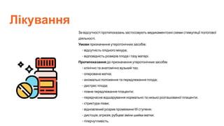 Лікування
За відсутності протипоказань застосовують медикаментозні схеми стимуляції пологової
діяльності.
Умови призначення утеротонічних засобів:
- відсутність плідного міхура;
- відповідність розмірів плода і тазу матері.
Протипоказання до призначення утеротонічних засобів:
- клінічно та анатомічно вузький таз;
- оперована матка;
- аномальні положення та передлежання плода;
- дистрес плода;
- повне передлежання плаценти;
- передчасне відшарування нормально та низько розташованої плаценти;
- стриктура піхви;
- відновлений розрив промежини III ступеня;
- дистоція, атрезія, рубцеві зміни шийки матки;
- гіперчутливість.
 