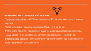 Нормальна скоротлива діяльність матки
Тривалість перейми – 60-80 сек. (не менше 40 сек в активну фазу І періоду
пологів);
Частота перейм - кількість перейм за 10 хв. – 3-5 за 10 хв.;
Ритмічність перейм – перейми виникають через одинакові проміжки часу;
Тонус матки – тиск у порожнині матки поза переймами – 10 мм рт ст.;
Інтенсивність перейм – різниця тиску у порожнині матки під час перейми та
поза переймою – 30-50 мм рт ст.
 