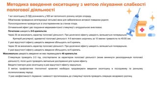 Методика введення окситоцину з метою лікування слабкості
пологової діяльності
1 мл окситоцину (5 ОД) розчиняють у 500 мл ізотонічного розчину натрію хлориду.
Обов'язкове проведення катетеризації ліктьової вени для забезпечення активної поведінки роділлі.
Пологопідсилення проводиться зі спостереженням за станом плода.
Оптимальний ефект дає поєднання медикаментозної стимуляції з епідуральною анестезією.
Початкова швидкість 6-8 крапель/хв.
Через 30 хв визначають характер пологової діяльності. При досягненні ефекту швидкість залишається попередньою.
Критерій регулярної, адекватної пологової діяльності: 4-5 маткових скорочень за 10 хвилин тривалістю по 40-50 сек.
У разі відсутності ефекту швидкість введення збільшують на 6 крапель.
Через 30 хв визначають характер пологової діяльності. При досягненні ефекту швидкість залишається попередньою.
У разі відсутності ефекту швидкість введення збільшують на 6 крапель.
Максимальна швидкість введення не має перевищувати 40 крапель/хв.
Стимуляцію проводять 2-3 год, спостерігаючи за характером пологової діяльності (може виникнути дискоординація пологової
діяльності), після цього проводять вагінальне дослідження для оцінки ефекту.
Вводити повторні дози окситоцину в разі відсутності ефекту недоцільно.
З метою профілактики гіпотонічної кровотечі необхідно продовжувати введення окситоцину в послідовому та ранньому
післяпологовому періоді.
У разі неефективності лікування і наявності протипоказань до стимуляції пологів проводять операцію кесаревого розтину.
 
