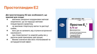 Простогландин Е2
Дія простагландину Е2 має особливості, що
важливі для плода:
❖ викликає синхронні координовані маткові
скорочення, що не порушує матково-
плацентарного кровотоку,
❖ не викликає гіпертонусу матки та дистоції
шийки,
❖ його дія не залежить від ступеня естрогенної
насиченості,
❖ при гіпоестрогенії та незрілій шийці він у
десятки разів прискорює цей процес.
❖ Велике значення має його гіпотензивний та
антидіуретичний ефект.
 