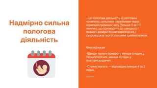 Надмірно сильна
пологова
діяльність
– це пологова діяльність із раптовим
початком, сильними переймами через
короткий проміжок часу (більше 5 за 10
хвилин), що призводить до швидкого і
повного розкриття маткового вічка, і
супроводжується пологовим травматизмом.
Класифікація
-Швидкі пологи тривають менше 6 годин у
першородячих і менше 4 годин у
повторнородячих.
-Стрімкі пологи — відповідно менше 4 та 2
годин.
 