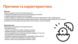 Причини та характеристика
Причини
Причини надмірно сильної пологової діяльності:
• переміщення водія ритму в центр дна або середину тіла матки;
• надмірне виділення ендогенного окситоцину;
• істміко-цервікальна недостатність (особливо після зняття циркулярного шва із шийки матки);
• ятрогенні причини: недотримання правил родостимуляції - більші дози утеротоників або застосування
препаратів, що потенціюють дію один одного (окситоцину та простагландинів).
Характеристика
Характеристика надмірної пологової діяльності
- раптовий початок;
- скарги на сильний біль у животі, попереку, тенезми;
- перейми виникають через короткий проміжок часу;
- частота перейм більше 5 протягом 10 хвилин (нерідко по 5 за 1 хв);
- іноді відмічаються судомні перейми,
- іноді відсутня фаза розслаблення між переймами (тетанус матки);
- розкриття шийки матки відбувається досить швидко;
- дистрес плода, внутрішньоутробна загибель плода.
 