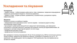 Ускладнення та лікування
Ускладнення
- травми у матері – глибокі розриви шийки матки, піхви, промежини, передчасне відшарування
нормально розташованої плаценти, гіпотонічна кровотеча,
- травми у плода – розрив пуповини, крововилив у головний мозок, ушкодження черепа,
кефалогематоми.
Лікування
Лікування полягає в ослабленні перейм:
- немедикаментозне коригування сили і частоти перейм – положення роділлі на боці,
протилежному позиції плода;
- при розкритті шийки матки менше 6 см та відсутності протипоказань, для зменшення
інтенсивності пологової діяльності можливе застосування токолізу β2-адреноміметиками, які
покращують матково-плацентарний кровотік та стан плода;
- профілактика дистресу плода;
- профілактика гіпотонічної кровотечі.
Для проведення токолізу гексопреналін 25 мкг (5 мл) розводиться у 500 мл ізотонічного розчину
натрію хлориду і вводиться в/в крапельно повільно, починаючи з 8 крапель/ хв. до 10 - 15
крапель/хв., (не перевищувати частоту введення 15-20 крапель/хв.) під спостереженням за
активністю перейм.
 