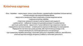 Клінічна картина
- біль; перейми – нерегулярні, сильні, різко болючі, судомоподібні перейми (тетанія матки);
- клініка нагадує при загрозі розриву матки;
- відсутність синхронної хвилі скорочень у різних відділах матки;
- порушення ритму перейм;
- гіпертонус нижнього сегменту матки (зворотний градієнт);
- шийка матки – набрякла та відсутня динаміка розкриття шийки матки;
- дистоція шийки матки – відсутність її розслаблення при скороченні матки;
- передлегла частина (голівка) – сповільнення опускання або відсутнє просування.
Передлегла частина при цьому рухома, або притиснена до входу в таз.
- пологи затягуються, пологова діяльність не прогресує,
- при тривалому перебізі дискоорд. пологової діяльності перейми слабнуть, малоболючі,
клінічна картина нагадує вторинну слабкість пологової діяльності.
 