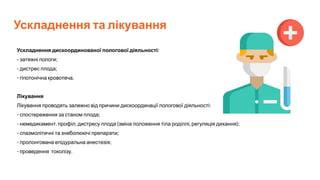 Ускладнення та лікування
Ускладнення дискоординованої пологової діяльності:
- затяжні пологи;
- дистрес плода;
- гіпотонічна кровотеча.
Лікування
Лікування проводять залежно від причини дискоординації пологової діяльності:
- спостереження за станом плода;
- немедикамент. профіл. дистресу плода (зміна положення тіла роділлі, регуляція дихання);
- спазмолітичні та знеболюючі препарати;
- пролонгована епідуральна анестезія;
- проведення токолізу.
 