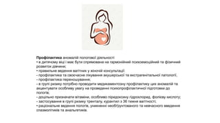 Профілактика аномалій пологової діяльності
• в дитячому віці і має бути спрямована на гармонійний психоемоційний та фізичний
розвиток дівчини;
• правильне ведення вагітних у жіночій консультації:
- профілактика та своєчасне лікування акушерської та екстрагенітальної патології,
- профілактика переношування;
- в групі ризику потрібно проводити медикаментозну профілактику цих аномалій та
акцентувати особливу увагу на проведенні психопрофілактичної підготовки до
пологів;
- доцільно призначати вітаміни, особливо піридоксину гідрохлорид, фолієву кислоту;
- застосування в групі ризику тренталу, курантил з 36 тижня вагітності;
• раціональне ведення пологів, уникненні необґрунтованого та невчасного введення
спазмолітиків та анальгетиків.
 