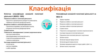 Класифікація
Клінічна класифікація аномалій пологової
діяльності (ВООЗ, 1995)
Первинна слабкість пологової діяльності:
- відсутність прогресуючого розкриття шийки матки;
- первинна гіпотонічна дисфункція матки.
Вторинна слабкість пологової діяльності:
- припинення переймів у активній фазі пологів;
- вторинна гіпотонічна дисфункція матки.
Стрімкі пологи.
Гіпертонічні, некоординовані і затяжні скорочення матки:
- дистоція шийки матки;
- дискоординована пологова діяльність;
- гіпертонічна дисфункція матки;
- тетанічні скорочення.
Інші види аномалій пологової діяльності:
- атонія матки;
- хаотичні перейми;
- слабкі перейми.
Класифікація аномалій пологової діяльності за
МКХ-10
❏ Удавані перейми
❏ Первинна слабкість пологової діяльності
❏ Вторинна слабкість пологової діяльності
❏ Інші види слабкості пологової діяльності
❏ Стрімкі пологи
❏ Гіпертонічні, некоординовані та затяжні скорочення матки
❏ Інші види порушення пологової діяльності
❏ Порушення сили пологової діяльності, неуточнене
❏ Затяжні пологи
❏ Затяжний перший період пологів
❏ Затяжний другий період пологів
❏ Затримка народження другого плода із двійні, трійні і т.д.
❏ Затяжні пологи, неуточнені
 
