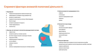 Сприяючі фактори аномалій пологової діяльності:
1. Акушерські:
● передчасне відходження навколоплідних вод
● невідповідність розмірів плоду розмірам тазу
● ригідність шийки матки
● перерозтягнення матки в зв’язку із багатоводдям
● багатопліддя
● аномалії розміщення плаценти
● тазові передлежання
● пізній гестоз.
2. Фактори, які пов’язані із патологією репродуктивної системи:
● інфантилізм
● аномалії розвитку статевих органів
● вік жінки старше 30 років та молодше 18 років
● порушення ОМЦ
● нейроендокринні порушення
● штучні аборти
● операції на матці
● міома
● запальні захворювання внутрішніх статевих органів.
3. Загальносоматичні захворювання та ін.:
інфекції
інтоксикації
органічні захворювання ЦНС
ожиріння
анемія.
4. Патологічні стани плода:
гіпотрофія
внутрішньоутробні інфекції
аненцефалія
вади розвитку
переношена вагітність
ізосенсибілізація
ФПН
5. Ятрогенні фактори:
необґрунтоване застосування пологостимулюючих засобів
несвоєчасне застосування пологостимулюючих засобів та методів
невміле знеболення
невчасна амніотомія
грубі маніпуляції.
 