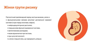 Жінки групи ризику
Патологічний прелімінарний період частіше виникає у жінок з:
• функціональними змінами регуляції центральної нервової
системи (страх перед пологами, невроз),
• нейроциркуляторною дистонією,
• порушеннями функції ендокринної системи,
• вегетативними розладами,
• може відзначатися при гестозах,
• при супутній патології,
• у жінок старшого віку, що народжують уперше.
 