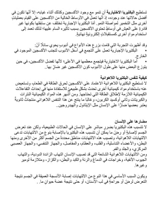 ‫تستطيع‬
‫البكتيريا‬
‫االختيارية‬
‫أن‬
‫تنمو‬
‫مع‬
‫وجود‬
‫األكسجين‬
‫وكذلك‬
‫أثناء‬
،‫غيابه‬
‫إال‬
‫ها‬‫أن‬
‫تكون‬
‫في‬
‫أفضل‬
‫حاالتها‬
‫عند‬
،‫وجوده‬
‫إذ‬
‫ها‬‫أن‬
‫تعمل‬
‫في‬
‫األوساط‬
‫الخالية‬
‫من‬
‫األكسجين‬
‫على‬
‫القيام‬
‫بعمليات‬
‫أخرى‬
‫مثل‬
‫التخمير‬
‫لمواصلة‬
‫النمو‬
.
‫ا‬‫أم‬
‫البكتيريا‬
‫اإلجبارية‬
‫تختلف‬
‫عن‬
‫سابقتها‬
‫بكونها‬
‫غير‬
‫قادرة‬
‫على‬
‫العيش‬
‫في‬
‫أوساط‬
‫تحتوي‬
‫األكسجين‬
‫بسبب‬
‫تأثيره‬
‫السام‬
‫عليها؛‬
‫لذلك‬
‫تعمد‬
‫إلى‬
‫استخدام‬
‫مواد‬
‫أخرى‬
‫كمستقبالت‬
‫إلكترونية‬
‫نهائية‬
.
‫وقد‬
‫أظهرت‬
‫التجربة‬
‫التي‬
‫قامت‬
‫بزرع‬
‫هذه‬
‫األنواع‬
‫في‬
‫أنبوب‬
‫يحوي‬
‫سائال‬
:‫أن‬
•
‫البكتيريا‬
‫اإلجبارية‬
‫تعمل‬
‫على‬
‫التجمع‬
‫في‬
‫أسفل‬
‫األنبوب‬
‫لتجنب‬
‫األكسجين‬
‫الموجود‬
‫في‬
‫الخارج‬
.
•
‫أما‬
‫البكتيريا‬
‫االختيارية‬
‫فيتجمع‬
‫معظمها‬
‫في‬
‫األعلى؛‬
‫ها‬‫ألن‬
‫تفضل‬
،‫األكسجين‬
‫في‬
‫حين‬
‫يتوزع‬
‫البعض‬
‫منها‬
‫على‬
‫طول‬
‫األنبوب‬
‫كون‬
‫األكسجين‬
‫غير‬
‫ضار‬
‫بها‬
..
‫كيفية‬
‫تنفس‬
‫البكتيريا‬
‫الالهوائية‬
‫ال‬
‫تستطيع‬
‫البكتيريا‬
‫الالهوائية‬
‫االعتماد‬
‫على‬
‫األكسجين‬
‫لحرق‬
‫الطاقة‬
‫في‬
،‫الطعام‬
‫وتستعيض‬
‫عنه‬
‫باستخدام‬
‫مواد‬
‫كيميائية‬
‫أخرى‬
‫تحدث‬
‫بشكل‬
‫طبيعي‬
‫لالستفادة‬
‫منها‬
‫في‬
‫إحداث‬
‫التفاعالت‬
‫الكيميائية‬
‫الالزمة‬
‫إلطالق‬
‫الطاقة‬
‫التي‬
‫تحتاجها‬
.
‫ومن‬
‫أشهر‬
‫هذه‬
‫المواد‬
‫الكيميائية‬
‫النترات‬
‫والكبريتات‬
‫وثاني‬
‫أوكسيد‬
،‫الكربون‬
‫ا‬‫وغالب‬
‫ما‬
‫ينتج‬
‫عن‬
‫هذا‬
‫التنفس‬
‫الالهوائي‬
‫منتجات‬
‫ثانوية‬
‫يعتبر‬
‫بعضها‬
‫ا‬ًّ‫ضار‬
‫على‬
‫اإلنسان‬
‫مثل‬
‫اإليثانول‬
‫والهيدروجين‬
..
‫مضارها‬
‫على‬
‫اإلنسان‬
‫ال‬
‫تتسبب‬
‫هذه‬
‫البكتيريا‬
‫بضرر‬
‫مباشر‬
‫على‬
‫اإلنسان‬
‫في‬
‫الحاالت‬
،‫الطبيعية‬
‫ولكن‬
‫عند‬
‫تعرض‬
‫الجسم‬
‫إلصابة‬
‫أو‬
‫رض‬
‫ما‬
‫يمكن‬
‫أن‬
‫تتسبب‬
‫هذه‬
‫البكتيريا‬
‫باإلصابة‬
‫بنوع‬
‫من‬
‫االلتهابات‬
‫تدعى‬
‫االلتهابات‬
،‫الالهوائية‬
‫وتصيب‬
‫هذه‬
‫االلتهابات‬
‫مناطق‬
‫محددة‬
‫من‬
‫الجسم‬
‫أكثر‬
‫من‬
‫األخرى‬
‫ومنها‬
،‫البطن‬
‫واألعضاء‬
،‫التناسلية‬
،‫والقلب‬
،‫والعظام‬
،‫والمفاصل‬
‫والجهاز‬
،‫التنفسي‬
‫والجهاز‬
‫العصبي‬
،‫المركزي‬
‫والجلد‬
‫والفم‬
.
‫ومن‬
‫االلتهابات‬
‫الالهوائية‬
‫الشائعة‬
‫التي‬
‫قد‬
‫تصيب‬
‫اإلنسان‬
‫التهاب‬
‫الزائدة‬
،‫الدودية‬
‫والتهاب‬
‫الجيوب‬
،‫األنفية‬
‫وخراجات‬
‫في‬
‫الدماغ‬
‫والرئة‬
‫والكبد‬
،‫والبطن‬
،‫والكزاز‬
‫ومتالزمة‬
‫لومير‬
‫وغيرها‬
.
‫ويكون‬
‫السبب‬
‫األساسي‬
‫في‬
‫هذا‬
‫النوع‬
‫من‬
‫االلتهابات‬
‫إصابة‬
‫األنسجة‬
‫العميقة‬
‫في‬
‫الجسم‬
‫نتيجة‬
‫التعرض‬
‫لرض‬
‫أو‬
‫جراحة‬
‫في‬
‫لب‬
،‫األسنان‬
‫أو‬
‫حتى‬
‫نتيجة‬
‫عضة‬
‫حيوان‬
‫ما‬
. .
 