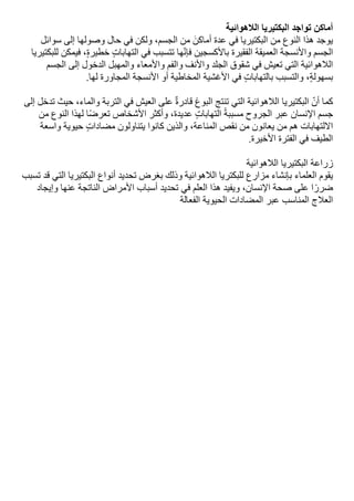 ‫أماكن‬
‫تواجد‬
‫البكتيريا‬
‫الالهوائية‬
‫يوجد‬
‫هذا‬
‫النوع‬
‫من‬
‫البكتيريا‬
‫في‬
‫عدة‬
‫أماكن‬
‫من‬
،‫الجسم‬
‫ولكن‬
‫في‬
‫حال‬
‫وصولها‬
‫إلى‬
‫سوائل‬
‫الجسم‬
‫واألنسجة‬
‫العميقة‬
‫الفقيرة‬
‫باألكسجين‬
‫ها‬‫فإن‬
‫تتسبب‬
‫في‬
‫التهابات‬
،‫خطيرة‬
‫فيمكن‬
‫للبكتيريا‬
‫الالهوائية‬
‫التي‬
‫تعيش‬
‫في‬
‫شقوق‬
‫الجلد‬
‫واألنف‬
‫والفم‬
‫واألمعاء‬
‫والمهبل‬
‫الدخول‬
‫إلى‬
‫الجسم‬
،‫بسهولة‬
‫والتسبب‬
‫بالتهابات‬
‫في‬
‫األغشية‬
‫المخاطية‬
‫أو‬
‫األنسجة‬
‫المجاورة‬
‫لها‬
.
‫كما‬
‫أن‬
‫البكتيريا‬
‫الالهوائية‬
‫التي‬
‫تنتج‬
‫البوغ‬
‫قادرة‬
‫على‬
‫العيش‬
‫في‬
‫التربة‬
،‫والماء‬
‫حيث‬
‫تدخل‬
‫إلى‬
‫جسم‬
‫اإلنسان‬
‫عبر‬
‫الجروح‬
‫مسببة‬
‫التهابات‬
،‫عديدة‬
‫وأكثر‬
‫األشخاص‬
‫ا‬‫تعرض‬
‫لهذا‬
‫النوع‬
‫من‬
‫االلتهابات‬
‫هم‬
‫من‬
‫يعانون‬
‫من‬
‫نقص‬
،‫المناعة‬
‫والذين‬
‫كانوا‬
‫يتناولون‬
‫مضادات‬
‫حيوية‬
‫واسعة‬
‫الطيف‬
‫في‬
‫الفترة‬
‫األخيرة‬
.
‫زراعة‬
‫البكتيريا‬
‫الالهوائية‬
‫يقوم‬
‫العلماء‬
‫بإنشاء‬
‫مزارع‬
‫للبكتريا‬
‫الالهوائية‬
‫وذلك‬
‫بغرض‬
‫تحديد‬
‫أنواع‬
‫البكتيريا‬
‫التي‬
‫قد‬
‫تسبب‬
‫ا‬‫ضرر‬
‫على‬
‫صحة‬
،‫اإلنسان‬
‫ويفيد‬
‫هذا‬
‫العلم‬
‫في‬
‫تحديد‬
‫أسباب‬
‫األمراض‬
‫الناتجة‬
‫عنها‬
‫وإيجاد‬
‫العالج‬
‫المناسب‬
‫عبر‬
‫المضادات‬
‫الحيوية‬
‫الفعالة‬
 