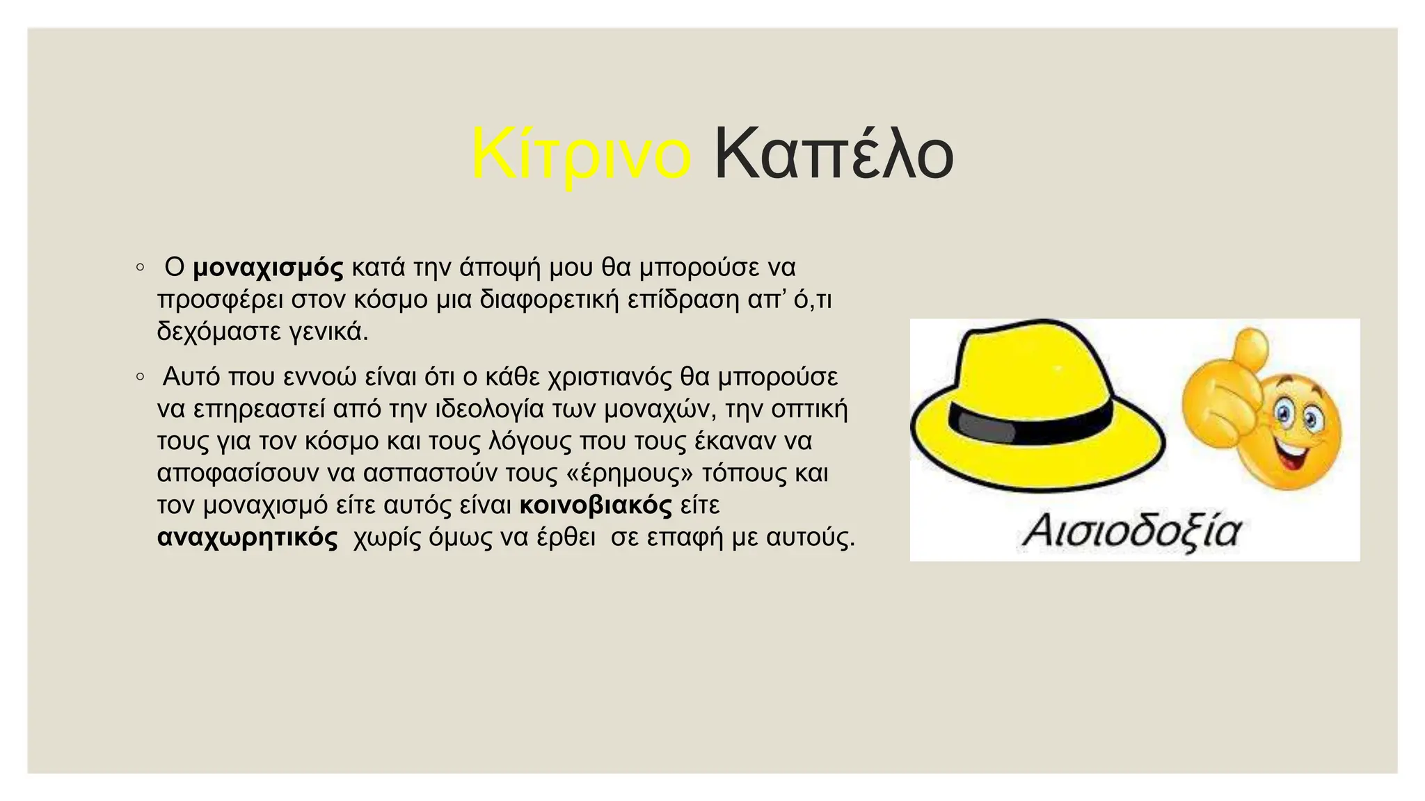 Κίτρινο Καπέλο
◦ Ο μοναχισμός κατά την άποψή μου θα μπορούσε να
προσφέρει στον κόσμο μια διαφορετική επίδραση απ’ ό,τι
δεχόμαστε γενικά.
◦ Αυτό που εννοώ είναι ότι ο κάθε χριστιανός θα μπορούσε
να επηρεαστεί από την ιδεολογία των μοναχών, την οπτική
τους για τον κόσμο και τους λόγους που τους έκαναν να
αποφασίσουν να ασπαστούν τους «έρημους» τόπους και
τον μοναχισμό είτε αυτός είναι κοινοβιακός είτε
αναχωρητικός χωρίς όμως να έρθει σε επαφή με αυτούς.
 