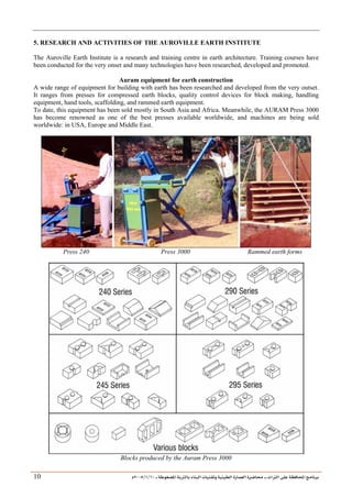 ___ ÑË«zA ÑIºBI ÔBÃJºA PBÍÃ³MÊ ÑÍÃÍðºA ÐiB¿§ºA ÐjyBŠ ____ TAºA Ò»¦ Ñ£®BA W¾BÂjI
10
/
1
/
2005
Á
10
5. RESEARCH AND ACTIVITIES OF THE AUROVILLE EARTH INSTITUTE
The Auroville Earth Institute is a research and training centre in earth architecture. Training courses have
been conducted for the very onset and many technologies have been researched, developed and promoted.
Auram equipment for earth construction
A wide range of equipment for building with earth has been researched and developed from the very outset.
It ranges from presses for compressed earth blocks, quality control devices for block making, handling
equipment, hand tools, scaffolding, and rammed earth equipment.
To date, this equipment has been sold mostly in South Asia and Africa. Meanwhile, the AURAM Press 3000
has become renowned as one of the best presses available worldwide, and machines are being sold
worldwide: in USA, Europe and Middle East.
Press 240 Press 3000 Rammed earth forms
Blocks produced by the Auram Press 3000
 