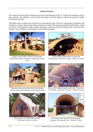 ___ ÑË«zA ÑIºBI ÔBÃJºA PBÍÃ³MÊ ÑÍÃÍðºA ÐiB¿§ºA ÐjyBŠ ____ TAºA Ò»¦ Ñ£®BA W¾BÂjI
10
/
1
/
2005
Á
11
Vaulted structures
The research with this kind of roofing aims to revive and integrate in the 21st
century the techniques used in
past centuries and millennia, such as those developed in ancient Egypt or during the period of gothic
architecture in Europe.
This RD seeks to optimize the structures by increasing the span of the roof, decreasing its thickness, and
creating new shapes. Note that all vaults and domes are built with compressed stabilised earth blocks, which
are laid in “free spanning” mode (without formwork), which has been developed by the Auroville Earth
Institute. This technique is a development of the Nubian technique.
Domes of the Visitor’s Centre at Auroville
1992 Hassan Fathy Award for Architecture for the
poor
Vault of Mirramukhi School at Auroville
10.35m span, 2.25m rise, 30 tons – Built in 3 weeks
Training Centre at the Auroville Earth Institute
Various vaults with stabilized earth waterproofing
Dome of the Dhyanalingam temple near Coimbatore
22. 16m dia, 7.90m rise, 570 tons – Built in 9 weeks
House at the Auroville Earth Institute
3.60m span – Built in 36 days
Workshop at the Auroville Earth Institute
6m span, 11m long, 40 tons – Built in 37 days
 