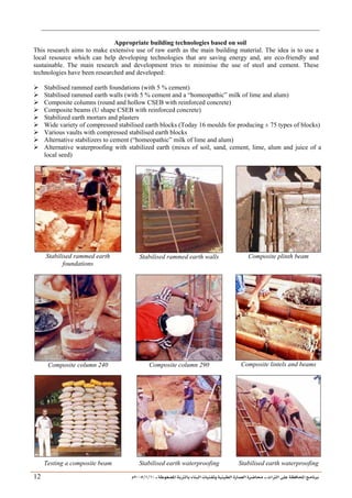 ___ ÑË«zA ÑIºBI ÔBÃJºA PBÍÃ³MÊ ÑÍÃÍðºA ÐiB¿§ºA ÐjyBŠ ____ TAºA Ò»¦ Ñ£®BA W¾BÂjI
10
/
1
/
2005
Á
12
Appropriate building technologies based on soil
This research aims to make extensive use of raw earth as the main building material. The idea is to use a
local resource which can help developing technologies that are saving energy and, are eco-friendly and
sustainable. The main research and development tries to minimise the use of steel and cement. These
technologies have been researched and developed:
¾ Stabilised rammed earth foundations (with 5 % cement)
¾ Stabilised rammed earth walls (with 5 % cement and a “homeopathic” milk of lime and alum)
¾ Composite columns (round and hollow CSEB with reinforced concrete)
¾ Composite beams (U shape CSEB with reinforced concrete)
¾ Stabilized earth mortars and plasters
¾ Wide variety of compressed stabilised earth blocks (Today 16 moulds for producing ± 75 types of blocks)
¾ Various vaults with compressed stabilised earth blocks
¾ Alternative stabilizers to cement (“homeopathic” milk of lime and alum)
¾ Alternative waterproofing with stabilized earth (mixes of soil, sand, cement, lime, alum and juice of a
local seed)
Stabilised rammed earth
foundations
Stabilised rammed earth walls Composite plinth beam
Composite column 240 Composite column 290 Composite lintels and beams
Testing a composite beam Stabilised earth waterproofing Stabilised earth waterproofing
 