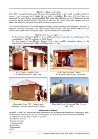 ___ ÑË«zA ÑIºBI ÔBÃJºA PBÍÃ³MÊ ÑÍÃÍðºA ÐiB¿§ºA ÐjyBŠ ____ TAºA Ò»¦ Ñ£®BA W¾BÂjI
10
/
1
/
2005
Á
13
Disaster resistant constructions
Since 1995, research has been oriented towards the development of a system which is based on reinforced
masonry with compressed earth blocks that are hollow interlocking. Two types of blocks have been
developed: the square hollow interlocking block 245, which allows building up to 2-3 floors high, and the
rectangular hollow interlocking block 295, which is used only for ground floors. The masonry with these
blocks is reinforced at the critical points with reinforced cement concrete.
The Auroville Earth Institute is transferring this technology through training courses and project assistance, as
happened especially in Gujarat to the Catholic Relief Services and Kutch Nav Nirman Abhiyan for the
rehabilitation after the 2001 earthquake, where a few thousand houses have been built.
The technology has been approved by:
- The Government of Gujarat (GSDMA) as a suitable construction method for the rehabilitation of the
zones affected by the 2001 earthquake in Kutch district.
- The Government of Iran (Housing Research Centre) as a suitable construction method for the
rehabilitation of the zones affected by the 2003 earthquake of Bam.
MINE House – Istanbul, Turkey
9 m2
, built in 8 days by a 6-man team
AUM House – Khavda, Gujarat
23 m2
, built in 62 hours by an 18-man team
Houses built by the CRS – Gujarat, India
2698 houses built in a year time, in 39 villages
House built by the International Blue Crescent
Bam – Iran
Publication of manuals
Six series of books and manuals have been published for the dissemination of earth-based technologies. They
can be ordered from the Auroville Earth Institute and a few thousands of them have been disseminated.
30 publications are presently available in six series:
- Introductory booklets
- Lecture summaries
- Training manuals
- Case studies
- User manuals
- CDs
 