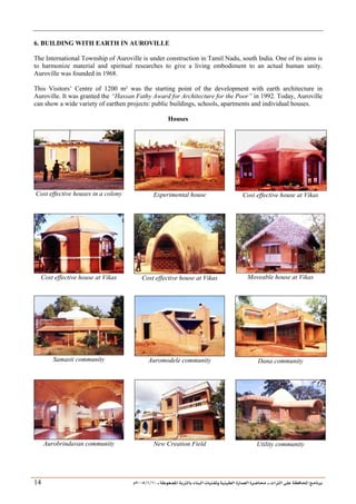 ___ ÑË«zA ÑIºBI ÔBÃJºA PBÍÃ³MÊ ÑÍÃÍðºA ÐiB¿§ºA ÐjyBŠ ____ TAºA Ò»¦ Ñ£®BA W¾BÂjI
10
/
1
/
2005
Á
14
6. BUILDING WITH EARTH IN AUROVILLE
The International Township of Auroville is under construction in Tamil Nadu, south India. One of its aims is
to harmonize material and spiritual researches to give a living embodiment to an actual human unity.
Auroville was founded in 1968.
This Visitors’ Centre of 1200 m² was the starting point of the development with earth architecture in
Auroville. It was granted the “Hassan Fathy Award for Architecture for the Poor” in 1992. Today, Auroville
can show a wide variety of earthen projects: public buildings, schools, apartments and individual houses.
Houses
Cost effective houses in a colony Experimental house Cost effective house at Vikas
Cost effective house at Vikas Cost effective house at Vikas Moveable house at Vikas
Samasti community Auromodele community Dana community
Aurobrindavan community New Creation Field Utility community
 