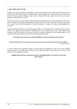 ___ ÑË«zA ÑIºBI ÔBÃJºA PBÍÃ³MÊ ÑÍÃÍðºA ÐiB¿§ºA ÐjyBŠ ____ TAºA Ò»¦ Ñ£®BA W¾BÂjI
10
/
1
/
2005
Á
16
7. TOWARDS THE FUTURE
Building with earth is definitely an appropriate, and cost and energy effective technology. Obviously one has
to know the material and master its disadvantages, which normally are variations in the soil quality and
hence the block quality, shrinkage cracks, lower strength than high quality fired bricks or concrete,
production of the blocks on site, etc.
Since half a century, research and development has proved the potential of earthen techniques. Earth can be
used as a quality and modern building material almost everywhere in the world. One of the main key points
for a general revival and dissemination of earthen techniques is respect for Nature and management of
resources.
Another important parameter is the training aspect. Quite a few training centres are blossoming all over the
world, but it appears that government organisations have an essential role to play. They should bring
awareness, from the schools to the masses, and give a political direction for the implementation of the
research and development done by the best research and training centres.
The Earth is Sacred, and any soil for building is a precious material: don’t waste it.
“Treat the Earth well. It was not given to you by your parents. It was loaned to you by your children.”
Kenyan Proverb
To avoid wasting earth, separate the piles of topsoil from the building soil. Don’t mix waste building
materials with it. Use rubble from building sites for filling basements rather than good soil. Don’t spoil
quarry holes by dumping in garbage.
Building with earth has a great past, but also a promising future everywhere in the world.
Don’t miss it!
 